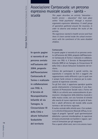 This paper describes an activity “education -
health service - education” that took place
within “child psychiatry” through a musical-
ergonomic-espressive laboratory. A small group
of specialists gathered around the musician, in
order to observe and analyze the reults of the
activity.
The experience started in health service and from
there it’s been carried inside the school environ-
ment, with the comitment of the same disabled
children.
Cantascuola
In queste pagine si racconta di un percorso avvia-
to nell’autunno del 2004, proposto dall’Associazio-
ne Cantascuola di Torino e realizzato in collabora-
zione con l’ASL 4, il Servizio di Neuropsichiatria
Infantile (NPI) di via Tamagno, la Circoscrizione VI
della Città e alcune Istituzioni Scolastiche del ter-
ritorio.
L’elenco dei partecipanti è quindi nutrito, ma
soprattutto è composto da Enti e soggetti che
rappresentano realtà differenti e per le quali non
è sempre facile entrare in relazione per la realiz-
zazione di esperienze concrete.
Tra gli Enti citati, è opportuno spendere qualche
parola relativamente a Cantascuola. È una Asso-
ciazione di Promozione Sociale nata a Torino nel
1998, le cui attività sono sostanzialmente di pro-
mozione e divulgazione della didattica musicale e
della musica corale, con una funzione di stimolo
alla nascita di nuove esperienze da parte di bam-
bini e adulti all’interno del mondo della scuola
torinese e del territorio regionale.
Il nucleo centrale delle attività sono i Cori scolasti-
ci, le attività di Educazione Musicale diffusa, lo svi-
luppo di progetti “speciali” quali sperimentazioni
didattiche e percorsi interdisciplinari, le esperienze
di musica strumentale con bambini e ragazzi, i per-
corsi di formazione per gli insegnanti.
Fino a questi ultimi anni, non si era ancora riusci-
16
musica&terapia
In queste pagine
si racconta di un
percorso avviato
nell’autunno del
2004, proposto
dall’Associazione
Cantascuola di
Torino e realizzato
in collaborazione
con l’ASL 4,
il Servizio di
Neuropsichiatria
Infantile di via
Tamagno, la
Circoscrizione VI
della Città e
alcune Istituzioni
Scolastiche
del territorio
Associazione Cantascuola: un percorso
espressivo musicale scuola - sanità -
scuola
GiorgioGuiot,PresidenteAssociazioneCantascuola,Torino
 