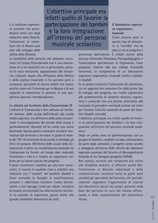 Il laboratorio espressi-
vo ergonomico-
musicale
Come avviene però in
questo tipo di situazio-
ni, la “scintilla” che ha
dato il via al progetto è
provenuta dall’esterno. È infatti merito della
dott.ssa Antonella Palmisano, Psicopedagogista e
Fisioterapista specializzata in Ergonomia, l’aver
proposto, insieme alla sua collega Antonella
Genovese, lo svolgimento di un laboratorio
espressivo ergonomico musicale rivolto a bambi-
ni disabili.
In un primo momento l’attenzione dei promotori,
cui mi aggiunsi ben volentieri fin dalle prime fasi
di sviluppo del progetto, era rivolto soprattutto
alle problematiche di carattere motorio, ergono-
mico e posturale con una precisa attenzione alla
necessità di prevedere eventuali protesi od ortesi
per favorire l’attività musicale da parte dei bam-
bini disabili coinvolti.
L’obiettivo principale era infatti quello di favori-
re la partecipazione dei bambini e la loro inte-
grazione all’interno del percorso musicale scola-
stico.
Dopo un primo anno di sperimentazione con un
gruppo di bambini, condotto su base volontaristica
da parte degli animatori, il progetto venne accolto
e sviluppato all’interno delle attività dei laboratori
espressivi promossi dal Servizio di Neuropsichiatria
Infantile di via Tamagno (progetto FATHA).
Ben presto, accanto alle tematiche più vicine
alle disabilità motorie, si affacciò quella del-
l’attenzione ai disturbi relazionali e della
comunicazione, tematica verso la quale sono
sensibili gli specialisti del Servizio, che periodi-
camente segnalano l’opportunità di inserire
nel laboratorio alcuni dei propri pazienti sulla
base del percorso di cura che stanno affron-
tando e delle caratteristiche del laboratorio
stesso.
ti a realizzare esperien-
ze concrete che proce-
dessero verso uno degli
obbiettivi dello Statuto:
l’attenzione al contri-
buto che la Musica può
dare allo sviluppo delle
abilità della Persona.
La sensibilità delle persone che abbiamo incon-
trato nel tempo (Cantascuola non è una associa-
zione di o tra musicisti ma vi partecipano perso-
ne di varia estrazione, appassionate alle temati-
che culturali, legate alla diffusione della Musica
e della pratica musicale) ci ha portato però a
conoscere specialisti di diversi ambiti che hanno
sentito come noi l’interesse per la Musica e la sua
capacità di relazionare le persone in una pro-
spettiva davvero interdisciplinare.
Le attività sul territorio della Circoscrizione VI
L’attività di Cantascuola è ben radicata sul territo-
rio torinese, dalla scuola dell’infanzia alla scuola
media superiore, ma all’interno della sesta circoscri-
zione il coinvolgimento del mondo della scuola è
particolarmente rilevante ed ha ormai una storia
decennale. Questo porta a conoscere ed essere rico-
nosciuti dal territorio e ad essere in grado di tesse-
re dei “fili” di continuità tra la scuola, la famiglia, gli
Enti e le persone. All’interno delle scuole della Cir-
coscrizione è attivo un coordinamento musicale cui
Cantascuola ha fornito nel tempo idee, materiali,
formazione e che si è rivelato un importante col-
lante per la buona riuscita del progetto.
Il poter incontrare i bambini per più anni conse-
cutivi, il riuscire in qualche caso a stabilire una
relazione con i “curanti” dei bambini disabili e
l’aver coinvolto le famiglie in manifestazioni,
concerti e addirittura iniziative rivolte diretta-
mente a loro (gruppi corali per adulti, iniziative
di musica strumentale) ha ulteriormente facilita-
to lo scambio di esperienze, grazie anche alla
grande sensibilità dimostrata da tutti
L’obiettivo principale era
infatti quello di favorire la
partecipazione dei bambini
e la loro integrazione
all’interno del percorso
musicale scolastico
17
musica&terapia
 