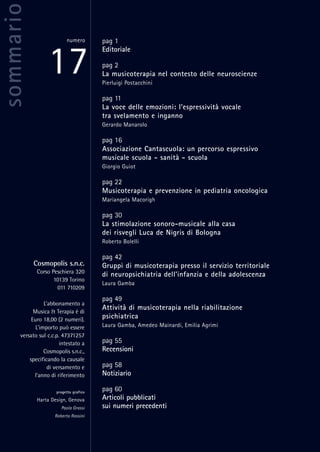 pag 1
Editoriale
pag 2
La musicoterapia nel contesto delle neuroscienze
Pierluigi Postacchini
pag 11
La voce delle emozioni: l’espressività vocale
tra svelamento e inganno
Gerardo Manarolo
pag 16
Associazione Cantascuola: un percorso espressivo
musicale scuola - sanità - scuola
Giorgio Guiot
pag 22
Musicoterapia e prevenzione in pediatria oncologica
Mariangela Macorigh
pag 30
La stimolazione sonoro-musicale alla casa
dei risvegli Luca de Nigris di Bologna
Roberto Bolelli
pag 42
Gruppi di musicoterapia presso il servizio territoriale
di neuropsichiatria dell’infanzia e della adolescenza
Laura Gamba
pag 49
Attività di musicoterapia nella riabilitazione
psichiatrica
Laura Gamba, Amedeo Mainardi, Emilia Agrimi
pag 55
Recensioni
pag 58
Notiziario
pag 60
Articoli pubblicati
sui numeri precedenti
sommario
17
numero
Cosmopolis s.n.c.
Corso Peschiera 320
10139 Torino
011 710209
L’abbonamento a
Musica & Terapia è di
Euro 18,00 (2 numeri).
L’importo può essere
versato sul c.c.p. 47371257
intestato a
Cosmopolis s.n.c.,
specificando la causale
di versamento e
l’anno di riferimento
progetto grafico
Harta Design, Genova
Paola Grassi
Roberto Rossini
 