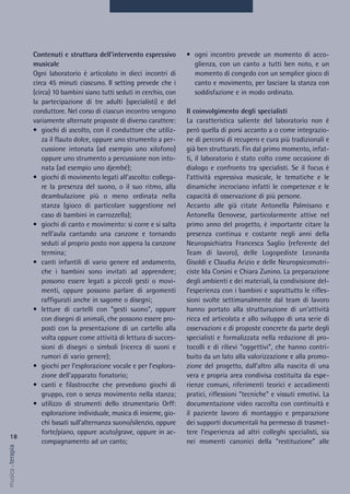 • ogni incontro prevede un momento di acco-
glienza, con un canto a tutti ben noto, e un
momento di congedo con un semplice gioco di
canto e movimento, per lasciare la stanza con
soddisfazione e in modo ordinato.
Il coinvolgimento degli specialisti
La caratteristica saliente del laboratorio non è
però quella di porsi accanto a o come integrazio-
ne di percorsi di recupero e cura più tradizionali e
già ben strutturati. Fin dal primo momento, infat-
ti, il laboratorio è stato colto come occasione di
dialogo e confronto tra specialisti. Se il focus è
l’attività espressiva musicale, le tematiche e le
dinamiche incrociano infatti le competenze e le
capacità di osservazione di più persone.
Accanto alle già citate Antonella Palmisano e
Antonella Genovese, particolarmente attive nel
primo anno del progetto, è importante citare la
presenza continua e costante negli anni della
Neuropsichiatra Francesca Saglio (referente del
Team di lavoro), delle Logopediste Leonarda
Gisoldi e Claudia Arizio e delle Neuropsicomotri-
ciste Ida Corsini e Chiara Zunino. La preparazione
degli ambienti e dei materiali, la condivisione del-
l’esperienza con i bambini e soprattutto le rifles-
sioni svolte settimanalmente dal team di lavoro
hanno portato alla strutturazione di un’attività
ricca ed articolata e allo sviluppo di una serie di
osservazioni e di proposte concrete da parte degli
specialisti e formalizzata nella redazione di pro-
tocolli e di rilievi “oggettivi”, che hanno contri-
buito da un lato alla valorizzazione e alla promo-
zione del progetto, dall’altro alla nascita di una
vera e propria area condivisa costituita da espe-
rienze comuni, riferimenti teorici e accadimenti
pratici, riflessioni “tecniche” e vissuti emotivi. La
documentazione video raccolta con continuità e
il paziente lavoro di montaggio e preparazione
dei supporti documentali ha permesso di trasmet-
tere l’esperienza ad altri colleghi specialisti, sia
nei momenti canonici della “restituzione” alle
Contenuti e struttura dell’intervento espressivo
musicale
Ogni laboratorio è articolato in dieci incontri di
circa 45 minuti ciascuno. Il setting prevede che i
(circa) 10 bambini siano tutti seduti in cerchio, con
la partecipazione di tre adulti (specialisti) e del
conduttore. Nel corso di ciascun incontro vengono
variamente alternate proposte di diverso carattere:
• giochi di ascolto, con il conduttore che utiliz-
za il flauto dolce, oppure uno strumento a per-
cussione intonata (ad esempio uno xilofono)
oppure uno strumento a percussione non into-
nata (ad esempio uno djembé);
• giochi di movimento legati all’ascolto: collega-
re la presenza del suono, o il suo ritmo, alla
deambulazione più o meno ordinata nella
stanza (gioco di particolare suggestione nel
caso di bambini in carrozzella);
• giochi di canto e movimento: si corre e si salta
nell’aula cantando una canzone e tornando
seduti al proprio posto non appena la canzone
termina;
• canti infantili di vario genere ed andamento,
che i bambini sono invitati ad apprendere;
possono essere legati a piccoli gesti o movi-
menti, oppure possono parlare di argomenti
raffigurati anche in sagome o disegni;
• letture di cartelli con “gesti suono”, oppure
con disegni di animali, che possono essere pro-
posti con la presentazione di un cartello alla
volta oppure come attività di lettura di succes-
sioni di disegni o simboli (ricerca di suoni e
rumori di vario genere);
• giochi per l’esplorazione vocale e per l’esplora-
zione dell’apparato fonatorio;
• canti e filastrocche che prevedono giochi di
gruppo, con o senza movimento nella stanza;
• utilizzo di strumenti dello strumentario Orff:
esplorazione individuale, musica di insieme, gio-
chi basati sull’alternanza suono/silenzio, oppure
forte/piano, oppure acuto/grave, oppure in ac-
compagnamento ad un canto;
18
musica&terapia
 