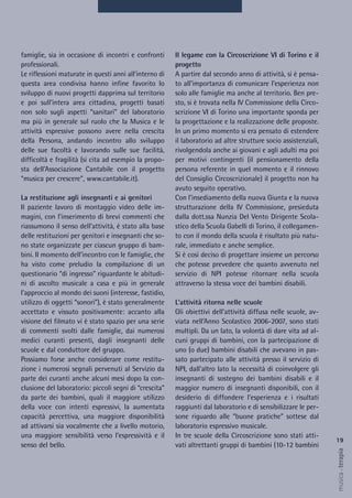 Il legame con la Circoscrizione VI di Torino e il
progetto
A partire dal secondo anno di attività, si è pensa-
to all’importanza di comunicare l’esperienza non
solo alle famiglie ma anche al territorio. Ben pre-
sto, si è trovata nella IV Commissione della Circo-
scrizione VI di Torino una importante sponda per
la progettazione e la realizzazione delle proposte.
In un primo momento si era pensato di estendere
il laboratorio ad altre strutture socio assistenziali,
rivolgendola anche ai giovani e agli adulti ma poi
per motivi contingenti (il pensionamento della
persona referente in quel momento e il rinnovo
del Consiglio Circoscrizionale) il progetto non ha
avuto seguito operativo.
Con l’insediamento della nuova Giunta e la nuova
strutturazione della IV Commissione, presieduta
dalla dott.ssa Nunzia Del Vento Dirigente Scola-
stico della Scuola Gabelli di Torino, il collegamen-
to con il mondo della scuola è risultato più natu-
rale, immediato e anche semplice.
Si è così deciso di progettare insieme un percorso
che potesse prevedere che quanto avvenuto nel
servizio di NPI potesse ritornare nella scuola
attraverso la stessa voce dei bambini disabili.
L’attività ritorna nelle scuole
Gli obiettivi dell’attività diffusa nelle scuole, av-
viata nell’Anno Scolastico 2006-2007, sono stati
multipli. Da un lato, la volontà di dare vita ad al-
cuni gruppi di bambini, con la partecipazione di
uno (o due) bambini disabili che avevano in pas-
sato partecipato alle attività presso il servizio di
NPI, dall’altro lato la necessità di coinvolgere gli
insegnanti di sostegno dei bambini disabili e il
maggior numero di insegnanti disponibili, con il
desiderio di diffondere l’esperienza e i risultati
raggiunti dal laboratorio e di sensibilizzare le per-
sone riguardo alle “buone pratiche” sottese dal
laboratorio espressivo musicale.
In tre scuole della Circoscrizione sono stati atti-
vati altrettanti gruppi di bambini (10-12 bambini
famiglie, sia in occasione di incontri e confronti
professionali.
Le riflessioni maturate in questi anni all’interno di
questa area condivisa hanno infine favorito lo
sviluppo di nuovi progetti dapprima sul territorio
e poi sull’intera area cittadina, progetti basati
non solo sugli aspetti “sanitari” del laboratorio
ma più in generale sul ruolo che la Musica e le
attività espressive possono avere nella crescita
della Persona, andando incontro allo sviluppo
delle sue facoltà e lavorando sulle sue facilità,
difficoltà e fragilità (si cita ad esempio la propo-
sta dell’Associazione Cantabile con il progetto
“musica per crescere”, www.cantabile.it).
La restituzione agli insegnanti e ai genitori
Il paziente lavoro di montaggio video delle im-
magini, con l’inserimento di brevi commenti che
riassumono il senso dell’attività, è stato alla base
delle restituzioni per genitori e insegnanti che so-
no state organizzate per ciascun gruppo di bam-
bini. Il momento dell’incontro con le famiglie, che
ha visto come preludio la compilazione di un
questionario “di ingresso” riguardante le abitudi-
ni di ascolto musicale a casa e più in generale
l’approccio al mondo dei suoni (interesse, fastidio,
utilizzo di oggetti “sonori”), è stato generalmente
accettato e vissuto positivamente: accanto alla
visione del filmato vi è stato spazio per una serie
di commenti svolti dalle famiglie, dai numerosi
medici curanti presenti, dagli insegnanti delle
scuole e dal conduttore del gruppo.
Possiamo forse anche considerare come restitu-
zione i numerosi segnali pervenuti al Servizio da
parte dei curanti anche alcuni mesi dopo la con-
clusione del laboratorio: piccoli segni di “crescita”
da parte dei bambini, quali il maggiore utilizzo
della voce con intenti espressivi, la aumentata
capacità percettiva, una maggiore disponibilità
ad attivarsi sia vocalmente che a livello motorio,
una maggiore sensibilità verso l’espressività e il
senso del bello.
19
musica&terapia
 