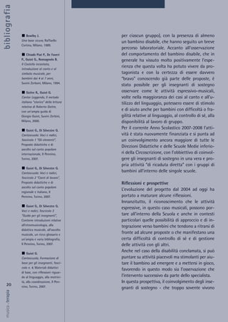per ciascun gruppo), con la presenza di almeno
un bambino disabile, che hanno seguito un breve
percorso laboratoriale. Accanto all’osservazione
del comportamento del bambino disabile, che in
generale ha vissuto molto positivamente l’espe-
rienza che questa volta ha potuto vivere da pro-
tagonista e con la certezza di essere davvero
“bravo” conoscendo già parte delle proposte, è
stato possibile per gli insegnanti di sostegno
osservare come le attività espressivo-musicali,
volte nella maggioranza dei casi al canto e all’u-
tilizzo del linguaggio, potessero essere di stimolo
e di aiuto anche per bambini con difficoltà o fra-
gilità relative al linguaggio, al controllo di sé, alla
disponibilità al lavoro di gruppo.
Per il corrente Anno Scolastico 2007-2008 l’atti-
vità è stata nuovamente finanziata e si punta ad
un coinvolgimento ancora maggiore di tutte le
Direzioni Didattiche e delle Scuole Medie inferio-
ri della Circoscrizione, con l’obbiettivo di coinvol-
gere gli insegnanti di sostegno in una vera e pro-
pria attività “di ricaduta diretta” con i gruppi di
bambini all’interno delle singole scuole.
Riflessioni e prospettive
L’evoluzione del progetto dal 2004 ad oggi ha
portato a maturare alcune riflessioni.
Innanzitutto, il riconoscimento che le attività
espressive, in questo caso musicali, possono por-
tare all’interno della Scuola e anche in contesti
particolari quelle possibilità di approccio e di in-
tegrazione verso bambini che tendono a ritrarsi di
fronte ad alcune proposte o che manifestano una
certa difficoltà di controllo di sé e di gestione
delle attività con gli altri.
Anche nel caso della disabilità conclamata, si può
puntare su attività piacevoli ma stimolanti per aiu-
tare il bambino ad emergere e a mettersi in gioco,
favorendo in questo modo sia l’osservazione che
l’intervento successivo da parte dello specialista.
In questa prospettiva, il coinvolgimento degli inse-
gnanti di sostegno - che troppo sovente vivono
20
musica&terapia
Bowlby J.
Una base sicura, Raffaello
Cortina, Milano, 1989.
Chiadò Piat P., De Faveri
P., Guiot G., Romagnolo B.
Il Castello incantato,
introduzione al canto e al
simbolo musicale, per
bambini dai 4 ai 7 anni,
Suvini Zerboni, Milano, 1994.
Goitre R., Guiot G.
Cantar Leggendo, Il metodo
italiano “storico” della lettura
relativa di Roberto Goitre,
con un’ampia guida di
Giorgio Guiot, Suvini Zerbini,
Milano, 2000.
Guiot G., Di Silvestre G.
Cantascuola: Voci e radici,
fascicolo 1 “Gli elementi”,
Proposte didattiche e di
ascolto sul canto popolare
internazionale, Il Pennino,
Torino, 2007.
Guiot G., Di Silvestre G.
Cantascuola: Voci e radici,
fascicolo 2 “Canti di lavoro”,
Proposte didattiche e di
ascolto sul canto popolare
regionale e italiano, Il
Pennino, Torino, 2007.
Guiot G., Di Silvestre G.
Voci e radici, fascicolo 3
“Guida per gli insegnanti”,
Contiene introduzioni relative
all’etnomusicologia, alla
didattica musicale, all’ascolto
musicale, un ricco glossario e
un’ampia e varia bibliografia,
Il Pennino, Torino, 2007.
Guiot G.
Cantascuola, Formazione di
base per gli insegnanti, fasci-
colo n. 4, Materiali didattici
di base, con riflessioni riguar-
do al linguaggio, alla motrici-
tà, alla coordinazione, Il Pen-
nino, Torino, 2007.
bibliografia
 