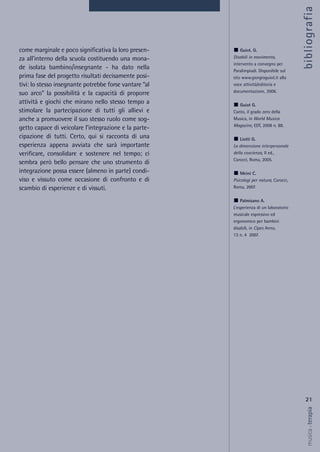 come marginale e poco significativa la loro presen-
za all’interno della scuola costituendo una mona-
de isolata bambino/insegnante - ha dato nella
prima fase del progetto risultati decisamente posi-
tivi: lo stesso insegnante potrebbe forse vantare “al
suo arco” la possibilità e la capacità di proporre
attività e giochi che mirano nello stesso tempo a
stimolare la partecipazione di tutti gli allievi e
anche a promuovere il suo stesso ruolo come sog-
getto capace di veicolare l’integrazione e la parte-
cipazione di tutti. Certo, qui si racconta di una
esperienza appena avviata che sarà importante
verificare, consolidare e sostenere nel tempo; ci
sembra però bello pensare che uno strumento di
integrazione possa essere (almeno in parte) condi-
viso e vissuto come occasione di confronto e di
scambio di esperienze e di vissuti.
21
musica&terapia
Guiot. G.
Disabili in movimento,
intervento a convegno per
Paralimpiadi. Disponibile sul
sito www.giorgioguiot.it alla
voce attività/editoria e
documentazione, 2006.
Guiot G.
Canto, il grado zero della
Musica, in World Musica
Magazine, EDT, 2008 n. 88.
Liotti G.
La dimensione interpersonale
della coscienza, II ed.,
Carocci, Roma, 2005.
Meini C.
Psicologi per natura, Carocci,
Roma, 2007.
Palmisano A.
L’esperienza di un laboratorio
musicale espressivo ed
ergonomico per bambini
disabili, in Cipes Anno,
13 n. 4 2007.
bibliografia
 