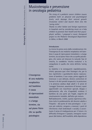The rising of a pediatric cancer children causes
problems both on physical and psychological
levels, wich damage their natural growth
('evolution niche') and launch them into the
'caring niche'.
Thanks to other Italian and foreign experiences
in hospitals and by considering music as a help
children to promote their health and their psyco-
physic welfare, J proposed a music therapycal
project to the Pediatric Oncological Department
in Udine, in March 2006
Introduzione
La ricerca ha preso avvio dalla considerazione che
l’insorgenza di una malattia neoplastica nel bam-
bino è causa di ripercussioni immediate e a lungo
termine, sia sul piano fisico che su quello psicolo-
gico, che vanno ad intaccare la naturale fase di
crescita, la cosiddetta ‘nicchia evolutiva’ e lo
catapultano in quella che viene definita ‘caring
niche’.
La malattia e la conseguente ospedalizzazione,
infatti, spezzano quei ritmi fisiologici che, per la
loro ripetitività e quotidianità danno rassicura-
zione al bambino; il suo corpo, prima oggetto di
tenerezze e cure delicate, diviene contenitore di
farmaci e di altri presìdi terapeutici; la protezione
e la presenza assidua degli adulti e le prove di
‘coraggio’ (iniezioni, assunzione di farmaci, esami
approfonditi con macchinari speciali, disagio e
adattamento alla vita d’ospedale) rendono il
bambino da una parte più fragile, esigente ed
emotivamente instabile, dall’altra già maturo.
Nell’adolescente, inoltre, questa esperienza enfa-
tizza tutte le problematiche del divenire adulto e
l’impatto - dal punto di vista psicologico - è an-
cora più violento: vengono a mancare i punti di
riferimento vitali (individuali e sociali), si accen-
tuano il senso di inadeguatezza per il futuro e la
difficoltà d’integrare il passato, emergono nuove
paure (del dolore, dell’invalidità, della dipendenza
22
musica&terapia
L’insorgenza
di una malattia
neoplastica
nel bambino
è causa
di ripercussioni
immediate
e a lungo
termine, sia
sul piano fisico
che su quello
psicologico
Musicoterapia e prevenzione
in oncologia pediatrica
MariangelaMacorigh,Musicista,Musicoterapista,Udine
 