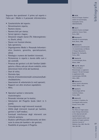 27
musica&terapia
Seguono due questionari: il primo sul reparto e
l’altro per i Medici e il personale infermieristico.
• Caratteristiche del reparto:
- Denominazione reparto;
- Numero stanze;
- Numero letti per stanza;
- Servizi igienici e bagno;
- Dotazione singole stanze (TV, Videoregistrato-
re, Giochi, altro);
- Stanze con funzioni diverse;
- Sala operatoria;
- Organigramma Medici e Personale Infermieri-
stico (numero, gerarchia, specializzazioni,
altro);
- Patologia e numero dei bambini ricoverati;
- Permanenza in reparto e durata delle cure e
dei controlli;
- Presenza dei genitori o di altri familiari (obbli-
gatoria o libera, solo per alcune malattie, entro
determinati limiti d’età del bambino);
- Orari di visita;
- Giornata-tipo;
- Attività d’intrattenimento/di animazione/ludi-
che/didattiche;
- Associazioni di volontariato (e non) operanti;
- Rapporti con altre strutture ospedaliere;
- Altro.
• Operatori sanitari e intervento
musicoterapico
- Personale interesse per la musica;
- Valutazione del Progetto (scala Likert in 5
punti);
- Coinvolgimento negli interventi musicali;
- Utilità degli interventi musicali per bambini,
genitori e staff medico;
- Eventuali interferenze degli interventi con
l’attività sanitaria;
- Giudizio sull’efficacia dell’intervento nel dimi-
nuire lo stress dei bambini e dei genitori;
- Possibilità di proseguire il Progetto.
AA.VV.
Musica & Terapia. Quaderni
italiani di musicoterapia,
Cosmopolis, Torino,
2003/’04/’05/’06.
Axia V.
Elementi di psico-oncologia
pediatrica, Carocci Faber,
Roma, 2004.
Benenzon R.
Manuale di musicoterapia,
Borla, Roma, 1998.
Benenzon R.
Lo strumento sonoro/musicale
e la musicoterapia, da Musica
& Terapia, Manarolo G.,
Borghesi M., Cosmopolis,
Torino, 2004.
Cabutto M.
La musicoterapia, Xenia,
Milano, 2000.
Cozzi M., Selva P.
“Psico-oncologia e
Musicoterapia: un approccio
integrato” Atti del Convegno
Le applicazioni della
musicoterapia, A.R.TE.M,
Udine, 2003.
Dalcroze E.J.
Ritmo, musica, educazione,
Hoepli, Milano, 1919.
Guarino A.
Psiconcologia dell’età
evolutiva, Erickson,
Trento, 2006.
Imberty M.
La musica e il bambino, Da
Enciclopedia della musica,
Einaudi, Torino, 2002.
Krout R.E.
The effects of single session
music therapy interventions
on the observed and self-
reported levels of pain
control, physical comfort and
relaxtion of hospice patients.
American Journal of
Palliative Care, 2001, Nov-Dic
18,6, 383-390.
bibliografia
 