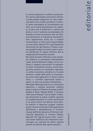 editoriale
1
musica&terapia
Le recenti acquisizioni in ambito neuroscienti-
fico stanno sollecitando un'articolata riflessio-
ne sulle possibili integrazioni tra i dati eviden-
ziati dalla ricerca medico-scientifica e le diver-
se ipotesi psicologiche di funzionamento psi-
chico, sia di natura psicodinamica che cogniti-
va. Si spera cioè di evidenziare in maniera più
precisa e certa il substrato neurobiologico che
sottende la nostra vita psichica nelle sue diffe-
renti declinazioni. Le acquisizioni neuroscienti-
fiche rappresentano anche per il contesto
musicoterapico un dato ormai imprescindibile,
ma sotto quale aspetto? Pier Luigi Postacchini
nell'articolo che apre Musica et Terapia ne pre-
cisa possibili ricadute ma mette altresì in guar-
dia dall'illusione di risposte definitive data la
complessità del fenomeno musicale.
Gli articoli successivi affrontano sotto prospet-
tive differenti la particolarità dell'espressione
vocale. Gerardo Manarolo indaga, nel suo con-
tributo, il rapporto intercorrente fra espressivi-
tà vocale ed espressività emotiva, mentre Gior-
gio Guiot presenta un interessante esperienza,
a carattere preventivo, articolata tra il mondo
educativo e quello della sanità. La musicotera-
pia conta ormai applicazioni in diversi contesti
clinici e i contributi esperienziali ospitati a
seguire ne sono una preziosa testimonianza.
Mariangela Macorigh presenta un interessante
esperienza a carattere preventivo condotta
presso il reparto di Pediatria Oncologica dell'O-
spedale di Udine. Rolando Bolelli ci introduce
nella Casa dei Risvegli “Luca de Nigris” di Bolo-
gna descrivendo la propria modalità operativa
e le possibili procedure di verifica quantitativa
in un settore clinico così delicato. Laura Gam-
ba descrive le esperienze gruppali condotte
presso il servizio territoriale di Neuropsichiatria
dell'infanzia e dell'adolescenza di Cremona.
L'équipe dell'Unità Operativa di Psichiatria del-
l'Azienda Ospedaliera di Cremona (Gamba,
Mainardi, Poli, Agrimi) precisa infine i poten-
ziali risvolti riabilitativi del trattamento musi-
coterapico nei confronti dei deficit cognitivi
presenti nei disturbi dello spettro psicotico.
GerardoManarolo
 