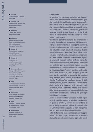 Conclusioni
Le bambine che hanno partecipato a questa espe-
rienza sono da considerarsi sostanzialmente gua-
rite e quindi, fin dall’inizio, non si sono manife-
state limitazioni e difficoltà soprattutto per ciò
che concerne la funzionalità e le capacità moto-
rie. Come tutti i bambini prediligono, per la loro
natura e vitalità, sedute dinamiche, ricche di sti-
moli e di sollecitazioni, condotte sempre in forma
ludica e mai imposte.
Gli incontri collettivi risultano più interessanti e
creativi: in quel contesto ognuno dà liberamente
il proprio contributo; nasce così, spontaneamente,
il desiderio di comunicare ed il movimento, assie-
me all’utilizzo degli strumenti musicali, diventa
mezzo di contatto sensoriale (tatto, vista, udito,
odorato) ed affettivo (socializzazione, integrazio-
ne, accettazione dell’altro, rispetto delle regole);
gli strumenti musicali, inoltre, (di facile manipola-
zione anche senza abilità preacquisite) diventano
un pretesto per sperimentare nuove sonorità,
nuovi materiali e varie combinazioni timbriche.
La “musica del cuore”, che 4 bambine su 5 porta-
no su mia richiesta, è, nella maggior parte dei
casi, quella ascoltata o suggerita dai genitori
(Gigi d’Alessio, Laura Pausini, Vasco Rossi, piutto-
sto che Zecchino d’oro o colonne sonore di Walt
Disney); manca, quindi, un’identità sonora indivi-
duale, anche se si rilevano - nelle canzoni - trat-
ti comuni, quali l’elemento binario e la ciclicità
delle forme, probabilmente, riconducibili al senso
di sicurezza che deriva da archetipi nei quali ogni
individuo si riconosce.
Anche se con modalità d’approccio diverse, ognu-
na delle bambine ricerca la relazione con l’adulto,
al quale si affida e, sempre in un contesto di
gioco, si diverte anche a sfidare; la comunicazio-
ne verbale diviene necessaria se non indispensa-
bile per avvicinarsi al mondo dei bambini.
Tutte le bambine hanno dimostrato di “riappro-
priarsi” del loro corpo, muovendosi in maniera
disinvolta, divertendosi insieme agli altri, speri-
28
musica&terapia
Lecourt E.
La musicoterapia, Cittadella,
Assisi, 1996.
Lorenzetti L.M.
Dall’educazione musicale alla
musicoterapia, Zanibon,
Padova, 1989.
Manarolo G.
L’angelo della musica,
Omega, Torino, 1996.
Manarolo G.
Manuale di musicoterapia.
Teoria, metodo e applicazioni
della musicoterapia,
Cosmopolis, Torino, 2006.
Morasso G.
Cancro: curare i bisogni del
malato. Il Pensiero
Scientifico, Roma, 1998.
Morasso G.,
Tomamichel M.
La sofferenza psichica in
oncologia, Carocci Faber,
Roma, 2006.
Nancy Aaron Jones.
Massage and music therapies
attenuate frontal EEG
asymmetry in depressed
adolescents., Adolescence
Magazine, 1999.
Orff G.
Musicoterapia-Orff Un’attiva
stimolazione allo sviluppo del
bambino, Cittadella, Assisi,
2005.
Pavlicevic M.
Music Theraphy in Children’s
Hospices, Jessica Kingsley
Publishers, London, 2005.
Piaget J.
Psicologia e sviluppo mentale
del bambino, Giulio Einaudi
S.p.A., Milano, 1970.
Postacchini P.L.
In viaggio attraverso la
musicoterapia, Cosmopolis,
Torino, 2006.
bibliografia
 
