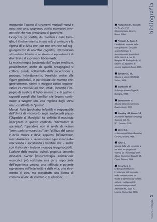 mentando il suono di strumenti musicali nuovi e
della loro voce, scoprendo abilità espressive fino-
motorie che non pensavano di possedere.
L’esigenza più sentita, dai bambini e dalle fami-
glie, è il reinserimento in una rete di amicizie e la
ripresa di attività che, pur non centrate sul rag-
giungimento di obiettivi cognitivi, restituiscano
al bambino fiducia in se stesso ed opportunità di
divertirsi e di esprimersi liberamente.
La musicoterapia (sostenuta dall’equipe medica e,
possibilmente, anche da quella pedagogica) si
colloca, quindi, nell’ambito della prevenzione e
produce, indirettamente, beneficio anche alle
figure genitoriali, in particolare alle mamme che,
generalmente, hanno il maggior carico organiz-
zativo ed emotivo; ad esse, infatti, incombe l’im-
pegno di assistere il figlio ammalato e di gestire i
rapporti con gli altri familiari che devono conti-
nuare a svolgere una vita regolata dagli stessi
orari ed attività di “prima”.
Marcel Rufo (psichiatra infantile e responsabile
dell’Unità di intervento sugli adolescenti presso
l’Ospedale di Marsiglia) ha definito il musicista
impegnato in questo contesto, “ricercatore di
speranza”: l’operatore non si avvale di nessun
“prontuario farmaceutico” per l’utilizzo del canto
e della musica e deve, appunto, (re)inventare,
individualizzare e sperimentare ogni intervento,
osservando e ascoltando i bambini che - anche
con il silenzio - inviano messaggi inequivocabili.
L’azione della musica, quindi, proposta secondo
modalità diverse (musicoterapia, animazione
musicale), può costituire una parte importante
dell’esperienza umana, una raffinata e potente
espressione dell’interiorità e della vita, uno stru-
mento di cura, ma soprattutto una forma di
comunicazione, di scambio e di relazione.
29
musica&terapia
Postacchini P.L. Ricciotti
A., Borghesi M.
Musicoterapia, Carocci,
Roma, 2004.
Primadei A., Suvini F.
L’analisi del musicale nelle
cure palliative. Da Quale
scientificità per la
musicoterapia: i contributi
della ricerca, a cura di,
Borghesi M. Barbagallo A. M.
Olivieri M., Quaderni di
musica applicata, Assisi, 2003.
Salvadori C. e S.
Musica e salute, EDT/SIEM,
Torino, 2006.
Scardovelli M.
Il dialogo sonoro, Cappelli,
Bologna, 1992.
Spaccazocchi M.
Musica Umana esperienza,
QuattroVenti, 2002.
Standley J.M., Hanser S.B,
Journal Of Pediatric Oncology
Nursing, Vol. 12,
N° 1 January 1995.
Stern D.N.
Le interazioni Madre-Bambino,
Cortina, Milano, 1998.
Tafuri J.
Musica dalla vita prenatale a
tre anni, un progetto di
ricerca, Da ‘Psychology and
Music Education’, Biasutti M.,
Cleup, Padova, 2004.
Trevarthen C.
Le Emozioni Intuitive:
l’evoluzione del loro ruolo
nella comunicazione tra
madre e bambino. Da ‘Affetti,
natura e sviluppo delle
relazioni interpersonali’
Ammaniti M., Dazzi N.,
Laterza, Roma-Bari, 1990.
bibliografia
 