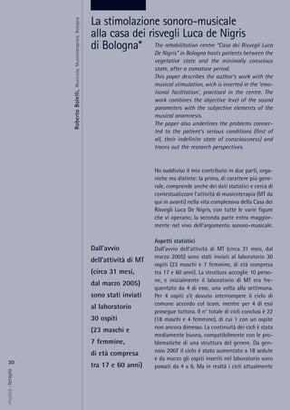 The rehabilitation centre “Casa dei Risvegli Luca
De Nigris” in Bologna hosts patients between the
vegetative state and the minimally conscious
state, after a comatose period.
This paper describes the author's work with the
musical stimulation, wich is inserted in the 'emo-
tional facilitation', practised in the centre. The
work combines the objective level of the sound
parameters with the subjective elements of the
musical anamnesis.
The paper also underlines the problems connec-
ted to the patient's serious conditions (first of
all, their indefinite state of consciousness) and
traces out the research perspectives.
Ho suddiviso il mio contributo in due parti, orga-
niche ma distinte: la prima, di carattere più gene-
rale, comprende anche dei dati statistici e cerca di
contestualizzare l’attività di musicoterapia (MT da
qui in avanti) nella vita complessiva della Casa dei
Risvegli Luca De Nigris, con tutte le varie figure
che vi operano; la seconda parte entra maggior-
mente nel vivo dell’argomento sonoro-musicale.
Aspetti statistici
Dall’avvio dell’attività di MT (circa 31 mesi, dal
marzo 2005) sono stati inviati al laboratorio 30
ospiti (23 maschi e 7 femmine, di età compresa
tra 17 e 60 anni). La struttura accoglie 10 perso-
ne, e inizialmente il laboratorio di MT era fre-
quentato da 4 di esse, una volta alla settimana.
Per 4 ospiti s’è dovuto interrompere il ciclo di
comune accordo col team, mentre per 4 di essi
prosegue tuttora. Il n° totale di cicli conclusi è 22
(18 maschi e 4 femmine), di cui 1 con un ospite
non ancora dimesso. La continuità dei cicli è stata
mediamente buona, compatibilmente con le pro-
blematiche di una struttura del genere. Da gen-
naio 2007 il ciclo è stato aumentato a 18 sedute
e da marzo gli ospiti inseriti nel laboratorio sono
passati da 4 a 6. Ma in realtà i cicli attualmente
30
musica&terapia
Dall’avvio
dell’attività di MT
(circa 31 mesi,
dal marzo 2005)
sono stati inviati
al laboratorio
30 ospiti
(23 maschi e
7 femmine,
di età compresa
tra 17 e 60 anni)
La stimolazione sonoro-musicale
alla casa dei risvegli Luca de Nigris
di Bologna*
RobertoBolelli,Musicista,Musicoterapista,Bologna
 