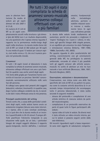 emotivi, fondamentali
nella metodologia
adottata, portano a
stabilire relazioni sono-
re intense e media-
mente brevi. In ogni
caso nell’ultimo periodo
la durata delle sedute tende mediamente ad
aumentare, perché sto provando a migliorare il
‘respiro’ fisiologico tra i suoni e i silenzi, in rela-
zione agli specifici bisogni delle singole persone,
in un equilibrio più armonico tra stato fisiologico
e stimolazione emotiva (Imberty, 1981-1990,
1986b; Sarcinella e Alii, 2003).
Per quanto riguarda le altre caratteristiche del
setting, coerentemente con gli orientamenti
generali della MT, ho privilegiato la sobrietà
ambientale, cercando di celare il più possibile
tutti gli oggetti estranei alle attività sonoro-
musicali; ho scelto di adottare un mix tra luce
naturale e luce artificiale (Benenzon, 1984, 1997;
Ricciotti-Borghesi, 2001).
Osservazione, valutazione e documentazione
L’osservazione, non intesa come una delle fasi
specifiche del ciclo di MT di cui parlerò tra poco,
ma come la costante attività descrittiva (e in un
secondo tempo interpretativa) che accompagna
tutto il percorso laboratoriale, è stata svolta
secondo le seguenti modalità:
- stesura del protocollo e compilazione di una
scheda sintetica di ciascuna seduta da parte
del musicoterapista;
- compilazione di un protocollo osservativo da
parte di quasi tutte le figure partecipanti alle
sedute;
- riprese video di tutte le sedute. Da diversi mesi
è stato attivato un video-circuito interno, per
cui le sedute si possono seguire anche dalla
sala-biblioteca.
Gli incontri riguardanti ospiti a bassa responsivi-
tà sono stati oggetto di valutazione comporta-
sono in ulteriore lievi-
tazione (la media di
sedute per gli ospiti
dimessi nel solo 2007 è
di 21,4).
Un numero di 21 cicli di
MT su 32 ospiti com-
plessivamente accolti nella struttura e già dimes-
si (più del 65%) non è un risultato disprezzabile,
ma una questione che è spesso emersa riguarda il
rapporto tra la permanenza medio-lunga degli
ospiti nella struttura e la durata medio-breve dei
cicli di MT: un totale di 382 sedute per 30 ospiti
fa una media di quasi 13 sedute per ciascun ospi-
te, cioè molto vicina a 12, che era il numero pen-
sato nel protocollo iniziale.
L’anamnesi
Di tutti i 30 ospiti inviati al laboratorio è stata
compilata la scheda di anamnesi sonoro-musicale,
attraverso colloqui effettuati con uno o più fami-
liari (in qualche caso anche amici) degli ospiti.
I 55 items della griglia per l’anamnesi hanno con-
sentito di tracciare un prezioso ‘identikit’ sonoro-
musicale, successivamente utilizzato nelle varie
fasi del percorso.
Ai colloqui sono spesso stati presenti altri soggetti
(educatrici, volontari, tirocinanti) e in qualche caso,
dopo il primo colloquio condotto da me, la raccol-
ta dei dati è stata effettuata senza la mia presenza.
Principali caratteristiche del setting
Tenuto conto che, a causa delle particolari condi-
zioni degli ospiti, molte sedute hanno avuto un
andamento irregolare (alcune sono state interrot-
te e riprese, altre si sono concluse anzitempo,
ecc.) si può dire che la durata media di un incon-
tro è quantificabile in 20-25 minuti. È sempre dif-
ficile pianificare l’elemento temporale in una
situazione nella quale, da un lato, i particolari
bisogni dei singoli soggetti dilatano il rapporto
spazio-temporale, mentre dall’altro, i contenuti
Per tutti i 30 ospiti è stata
compilata la scheda di
anamnesi sonoro-musicale,
attraverso colloqui
effettuati con uno
o più familiari
31
musica&terapia
 