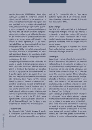 nali col Dott. Postacchini, che tra l'altro aveva
elaborato il protocollo di MT nell’iniziale proget-
to sperimentale, precedente all'avvio della strut-
tura (Postacchini, 2006).
Sulle ‘sinergie’
Una delle principali caratteristiche della Casa dei
Risvegli Luca De Nigris, fuori da ogni retorica, è
certamente la particolare natura del contatto
umano che si riesce a stabilire con tutte le perso-
ne che lì soggiornano, lavorano, passano… questo
permette autentiche forme di cooperazione tra
queste persone.
Vediamo nel dettaglio il rapporto che alcune
figure della struttura hanno con me e con l’atti-
vità di MT, le sinergie realizzate.
Le famiglie
La particolare natura del contatto umano si deve
anche e soprattutto alla presenza dei familiari
nella struttura, il cui protocollo prevede per loro
un ruolo fondamentale nel processo terapeutico.
Il momento di mia più stretta interazione coi
familiari è costituito dai colloqui per la compila-
zione delle anamnesi. E poi c’è il team ‘allargato’,
cioè una seconda parte della riunione d’equipe,
allargata ai familiari. Successivamente vi sono
molte altre occasioni più estemporanee, non
strutturate, in cui si continua ad avere uno scam-
bio d’informazioni: ciò è sempre possibile, grazie
alla costante presenza di alcuni di essi alla Casa
dei Risvegli “Luca De Nigris”.
Come s’è detto, la presenza di familiari all’interno
del laboratorio è stata solo occasionale, e sicura-
mente andrà intensificata in alcuni casi. In gene-
rale, si ritiene la presenza attiva di familiari e
amici come ‘fuorviante’ all’interno di un setting
nel quale il veicolo principale per il raggiungi-
mento degli obiettivi è la costruzione di una rela-
zione sonora tra il musicoterapista e la persona;
tuttavia, se è vero che questo convincimento è
piuttosto stringente nella prima fase osservativa
mentale sistematica WHIM (Wessex Head Injury
Matrix), un approccio che comprende 62 items di
comportamenti ordinati gerarchicamente: la
prima parte della scala include delle risposte base
(apertura degli occhi e movimenti casuali degli
occhi), altre sono molto più significative (guarda-
re una persona per breve tempo e guardarla men-
tre parla), fino ad arrivare all’ultimo comporta-
mento, molto evoluto, che è “obbedire al coman-
do”. La compilazione di queste schede era stata
curata in un primo tempo dall’educatrice che
coordina le attività espressive, ma si è poi comin-
ciato ad affidare questo compito ad alcuni tiroci-
nanti (soprattutto quelli dei corsi di MT).
La rilevazione WHIM viene effettuata anche per il
laboratorio teatrale e in altri momenti più infor-
mali, quotidiani, da parte dei volontari o di altri
operatori della struttura: è dunque possibile una
comparazione dei dati.
Vari tipi di figure sono entrate nel laboratorio per
seguire le sedute. Di tali presenze solo alcune in
pochi casi hanno avuto una valenza realmente
‘attiva’ (si tratta di due familiari, un operatore
teatrale, la logopedista e due fisioterapiste). Ma
di questo aspetto parlerò più avanti. In un caso
sono stati presenti alcuni operatori sanitari di un
altro territorio, dove l’ospite sarebbe tornato
dopo la permanenza presso la nostra struttura.
Considero una preziosa risorsa la presenza di per-
sone che osservano l’attività da diversi punti di
vista (anche letteralmente, in senso fisico e spa-
ziale), coi quali subito dopo poter effettuare uno
scambio di opinioni che certamente arricchisce il
percorso. Diverse tesi e tesine (Corsi di Laurea,
Diplomi in MT) hanno avuto come argomento la
MT alla Casa dei Risvegli Luca De Nigris, e sono
conservate con il resto della documentazione.
La supervisione
Dal 16 maggio 2006 l'attività si avvale di regola-
re supervisione (sull’attività nel suo complesso e
sui singoli casi), attraverso degli incontri settima-
32
musica&terapia
 