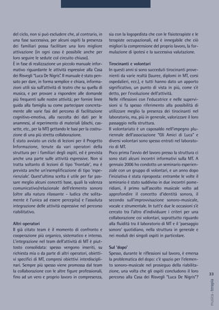 sia con la logopedista che con le fisioterapiste e le
terapiste occupazionali, ed è innegabile che ciò
migliori la comprensione del proprio lavoro, la for-
mulazione di ipotesi e la successiva valutazione.
Tirocinanti e volontari
In questi anni si sono succeduti tirocinanti prove-
nienti da varie realtà (lauree, diplomi in MT, corsi
ospedalieri, ecc.), e tutti hanno dato un apporto
significativo, un punto di vista in più, come s’è
detto, per l’evoluzione dell’attività.
Nelle riflessioni con l’educatrice e nelle supervi-
sioni si fa spesso riferimento alla possibilità di
utilizzare meglio la presenza dei tirocinanti nel
laboratorio, ma, più in generale, valorizzare il loro
passaggio nella struttura.
Il volontariato è un caposaldo nell’impegno plu-
riennale dell’associazione “Gli Amici di Luca” e
diversi volontari sono spesso entrati nel laborato-
rio di MT.
Poco prima l’avvio del lavoro presso la struttura ci
sono stati alcuni incontri informativi sulla MT. A
gennaio 2006 ho condotto un seminario esperien-
ziale con un gruppo di volontari, e un anno dopo
l’iniziativa è stata riproposta: entrambe le volte il
seminario è stato suddiviso in due incontri pome-
ridiani, il primo sull’ascolto musicale volto ad
approfondire il concetto d’identità sonora, il
secondo sull’improvvisazione sonoro-musicale,
vocale e strumentale. In tutt’e due le occasioni s’è
cercato tra l’altro d’individuare i criteri per una
collaborazione coi volontari, soprattutto riguardo
alla fluidità tra il laboratorio di MT e il ‘paesaggio
sonoro’ quotidiano, nella struttura in generale e
nei moduli dei singoli ospiti in particolare.
Sul ‘dopo’
Spesso, durante le riflessioni sul lavoro, è emersa
la problematica del dopo: c'è spazio per l'elemen-
to sonoro-musicale nel prosieguo della riabilita-
zione, una volta che gli ospiti concludono il loro
percorso alla Casa dei Risvegli “Luca De Nigris”?
del ciclo, non si può escludere che, al contrario, in
una fase successiva, per alcuni ospiti la presenza
dei familiari possa facilitare una loro migliore
attivazione (in ogni caso è possibile anche per
loro seguire le sedute col circuito chiuso).
È in fase di realizzazione un piccolo manuale infor-
mativo riguardante le attività espressive alla Casa
dei Risvegli “Luca De Nigris”. Il manuale è stato pen-
sato per dare, in forma semplice e chiara, informa-
zioni utili sia sull’attività di teatro che su quella di
musica, e per provare a rispondere alle domande
più frequenti sulle nostre attività; per fornire linee
guida alla famiglia su come partecipare concreta-
mente alle varie fasi del percorso di facilitazione
cognitivo-emotiva, alla raccolta dei dati per le
anamnesi, al reperimento di materiali (dischi, cas-
sette, etc., per la MT) gettando le basi per la costru-
zione di una più stretta collaborazione.
È stato avviato un ciclo di lezioni per il Progetto
Informazione, tenute da vari operatori della
struttura per i familiari degli ospiti, ed è prevista
anche una parte sulle attività espressive. Non si
tratta soltanto di lezioni di tipo ‘frontale’, ma è
prevista anche un’esemplificazione di tipo ‘espe-
rienziale’. Quest’ultima scelta è utile per far pas-
sare meglio alcuni concetti base, quali la valenza
comunicativo/relazionale dell’elemento sonoro
(oltre alla natura rilassante - ludica che solita-
mente è l’unica ad essere percepita) e l’assoluta
integrazione delle attività espressive nel percorso
riabilitativo.
Altri operatori
Il già citato team è il momento di confronto e
cooperazione più organico, sistematico e intenso.
L'integrazione nel team dell'attività di MT è piut-
tosto consolidata: spesso vengono inseriti, su
richiesta mia o da parte di altri operatori, obietti-
vi specifici di MT, compresi obiettivi interdiscipli-
nari. Sempre più spesso viene promossa dal team
la collaborazione con le altre figure professionali,
fino ad un vero e proprio lavoro in compresenza,
33
musica&terapia
 