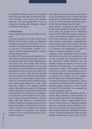 Qui è importante provare a chiarire il reale appor-
to che la stimolazione sonoro-musicale può dare
nel percorso di 'facilitazione cognitiva ed emoti-
va' su cui è stato impostato il protocollo genera-
le della Casa dei Risvegli “Luca De Nigris”.
Nella struttura ci occupiamo di ospiti con gravi
cerebro-lesioni acquisite, successive ad un perio-
do di coma, cioè persone tra V.S. (Vegetative
State) ed M.C.S. (Minimally Conscious State). Poi
ci sono anche persone ‘risvegliate’ oltre lo stato
M.C.S. (che vengono già inviate in questa condi-
zione, oppure vi pervengono, auspicabilmente,
durante la permanenza nella struttura), ma è alle
persone tra VS e MCS che sono soprattutto rivol-
te le riflessioni più approfondite, le ipotesi di
lavoro e i conseguenti progetti di ricerca.
I pazienti a bassa responsività hanno un livello
indefinibile di coscienza, che probabilmente non
va oltre il nucleare (core consciousness), livello
che caratterizza l’attività percettiva. Con essi
abbiamo l’esigenza di lavorare per lo più in una
dimensione monosensoriale, e la stimolazione
sonora ben si presta a tale esigenza, facendo
anche leva su un dato: nel panorama ancora non
ben definito delle conoscenze sui processi menta-
li, sappiamo che l’udibilità ha una maggiore
latenza rispetto alla sensorialità complessiva.
Le risposte che osserviamo, registriamo e valutia-
mo partono dal livello sensoriale (l’udire) e poi
evolvono, possono evolvere in un vero e proprio
atto percettivo (l’ascoltare), che presuppone già
un primo passaggio cognitivo.
Un dato importante nella comprensione dei mec-
canismi della stimolazione sonoro-musicale con
pazienti a bassa responsività è la labilità di due ti-
pi di confini: il primo è appunto quello tra co-
scienza nucleare ed estesa: se della prima abbiamo
detto che caratterizza l’attività percettiva, la co-
scienza estesa è quella che consente il lavoro men-
tale consapevole (Damasio, 1999-2000); il secondo
confine, di carattere prettamente sonoro-musicale
riguarda la distinzione tra suono ‘puro’, non (ec-
Le possibilità sarebbero svariate: una frequenza
diurna di alcuni ospiti dopo le dimissioni? Inter-
venti domiciliari, come alcune mie analoghe
esperienze nella fase sperimentale? L’avvio di
un’esperienza analoga alla Compagnia teatrale?
La questione resta aperta.
La Musicoterapia
Veniamo adesso alla seconda parte della mia rela-
zione.
Le attività espressive che si svolgono alla Casa dei
Risvegli “Luca De Nigris” danno un importante
contributo al percorso di ‘facilitazione’ cui si fa
riferimento nel protocollo generale della struttu-
ra, attraverso l’arricchimento emotivo che i
rispettivi specifici linguaggi (musicale e teatrale)
offrono alla stimolazione.
Le attività di MT hanno quasi esclusivamente pre-
visto l’esecuzione dal vivo di set vocali e strumen-
tali, passando dalle ‘forme aperte’ dell’improvvisa-
zione sonora alle ‘forme chiuse’ delle strutture
musicali (Bolelli, 2007), soprattutto le canzoni e gli
altri elementi costitutivi dell’identità sonora delle
singole persone, così come sono emersi dall’anam-
nesi. Solo in un caso è stato utilizzato materiale
audio per l’ascolto con l’impianto di riproduzione.
Il mio percorso di musicoterapia è basato essen-
zialmente sul modello operativo dell’Armonizza-
zione dell’handicap (Postacchini e Alii., 2001;
Postacchini, 2006). In quel modello, partendo
proprio dalla particolare capacità del linguaggio
musicale di aderire in forme calzanti e precise alle
sfumature della vita emozionale, viene individua-
to un percorso di armonizzazione interna attra-
verso la tecnica della sintonizzazione affettiva
(Stern, 1985-1987, 1998) che è la modalità rela-
zionale a fondamento di qualsiasi tipo di comuni-
cazione non verbale. Con il concetto di ‘armoniz-
zazione’ s’intende una complessa successione di
eventi tendente a promuovere uno sviluppo
armonico dei vari analizzatori sensoriali, motori,
cognitivi e affettivi.
34
musica&terapia
 