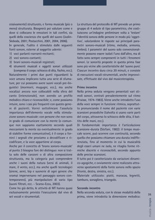 La struttura del protocollo di MT prevede un primo
gruppo di 4 sedute di tipo parametrico, che costi-
tuiscono un’indagine preliminare volta a ‘testare’
l’identità sonora delle persone in modo più ‘ogget-
tivo’, valutandone le risposte sui principali para-
metri sonoro-musicali (ritmo, melodia, armonia,
timbro). I parametri del suono solo convenzional-
mente possono essere isolati l’uno dall’altro, ma di
fatto sono sempre compresenti in tutti i fenomeni
sonori. Le sonorità proposte in questa prima fase
sono più vicine alle caratteristiche del ‘suono puro’.
Ciascun incontro dura circa 20 minuti, e consiste
di esecuzioni vocali-strumentali, anche improvvi-
sate, effettuate dal vivo dal musicoterapista.
Primo incontro
Nella prima seduta vengono presentati vari sti-
moli sonori, centrati prevalentemente sul ritmo
(Fraisse, 1974-1983). Viene anche introdotto l’uso
della voce sempre in funzione ritmica, soprattut-
to pronunciando il nome del paziente con varie
scansioni prosodiche (talvolta si usano varie parti
del corpo, attraverso lo schiocco delle dita, il bat-
tito delle mani, ecc.).
Di fondamentale importanza è l’articolazione
scansione-durata (Stefani, 1982): il tempo musi-
cale scorre, può scorrere con continuità, secondo
quella che possiamo chiamare una durata indiffe-
renziata, fino al momento in cui la musicalità
degli esseri umani ne isola, ne ritaglia forme rit-
miche discrete e riconoscibili, secondo appunto
delle precise scansioni.
Il tutto poi è caratterizzato da variazioni dinami-
co-agogiche, e ovviamente viene realizzato attra-
verso spostamenti della fonte sonora nello spazio
(fronte, destra, sinistra, ecc.).
Materiale utilizzato: piatti, maracas, legnetti,
tamburo, sonagliera, triangolo.
Secondo incontro
Nella seconda seduta, con le stesse modalità della
prima, viene introdotta la dimensione melodica:
cessivamente) strutturato, e forma musicale (più o
meno) strutturata. Bisognerà poi valutare come e
dove si collocano le emozioni in tali confini, sia
quelli della coscienza che quelli del suono (Juslin-
Sloboda, 2001; Postacchini, 2001, 2004, 2006).
In generale, l’udito è stimolato dalle seguenti
fonti sonore, esterne al soggetto udente:
1) voci parlanti-narranti-recitanti;
2) voci sonoro-cantanti;
3) brani sonoro-musicali registrati;
4) strumenti musicali e oggetti sonori utilizzati
(compreso il corpo: schiocco di dita, fischio, ecc.);
Naturalmente i primi due punti riguardanti la
voce umana implicano tutta una serie di sfuma-
ture, per cui possiamo avere suoni vocali pre-lin-
guistici (mormorii, mugugni, ecc.), ma anche
vocalizzi ancora non collocabili nella sfera del
canto (intenzionale), non avendo un profilo
melodico chiaro e riconoscibile; e, come possiamo
intuire, sono i casi più frequenti con questo gene-
re di pazienti. Vorrei sottolineare l’assoluta
importanza dell’elemento vocale nella stimola-
zione sonoro-musicale: con persone che non sono
in grado di comunicare con la mente (o comun-
que non sappiamo esattamente secondo quali
meccanismi la mente sia eventualmente in grado
di stabilire forme comunicative), è il corpo a for-
nirci i segnali che proviamo a decodificare e ri-
codificare, e la voce appartiene al corpo.
Anche per il concetto di ‘brano sonoro-musicale’
al punto 3 bisogna fare dei distinguo: non si trat-
ta solo delle canzoni o di altra composizione
strutturata, ma la categoria può comprendere
anche i suoni della natura (versi di animali, il
mare, il vento, ecc.), ma anche quelli tecnologici
(sirene, aerei, bip e suonerie di ogni genere che
oramai imperversano nel paesaggio sonoro con-
temporaneo), più manipolazioni di vario tipo
(suoni filtrati, ecc. - Scarso-Ezzu, 2003).
Come ho già detto, le attività di MT hanno quasi
esclusivamente previsto l’esecuzione dal vivo di
set vocali e strumentali.
35
musica&terapia
 