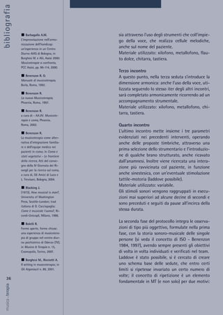 sia attraverso l’uso degli strumenti che coll’impie-
go della voce, che realizza cellule melodiche,
anche sul nome del paziente.
Materiale utilizzato: xilofono, metallofono, flau-
to dolce, chitarra, tastiera.
Terzo incontro
A questo punto, nella terza seduta s’introduce la
dimensione armonica: anche l’uso della voce, uti-
lizzata seguendo lo stesso iter degli altri incontri,
sarà completato armonicamente ricorrendo ad un
accompagnamento strumentale.
Materiale utilizzato: xilofono, metallofono, chi-
tarra, tastiera.
Quarto incontro
L’ultimo incontro mette insieme i tre parametri
evidenziati nei precedenti interventi, operando
anche delle proposte timbriche, attraverso una
prima selezione dello strumentario e l’introduzio-
ne di qualche brano strutturato, anche ricavato
dall’anamnesi. Inoltre viene ricercata una intera-
zione più ravvicinata col paziente, in funzione
anche sinestesica, con un’eventuale stimolazione
tattile-motoria (laddove possibile).
Materiale utilizzato: variabile.
Gli stimoli sonori vengono raggruppati in esecu-
zioni mai superiori ad alcune decine di secondi e
sono preceduti e seguiti da pause all’incirca della
stessa durata.
La seconda fase del protocollo integra le osserva-
zioni di tipo più oggettivo, formulate nella prima
fase, con la storia sonoro-musicale delle singole
persone (si veda il concetto di ISO - Benenzon
1984, 1997), avendo sempre presenti gli obiettivi
di volta in volta individuati e verificati nel team.
Laddove è stato possibile, si è cercato di creare
uno schema base delle sedute, che entro certi
limiti si ripetesse invariato un certo numero di
volte; il concetto di ripetizione è un elemento
fondamentale in MT (e non solo) per due motivi:
36
musica&terapia
Barbagallo A.M.
L’improvvisazione nell’armo-
nizzazione dell’handicap:
un’esperienza in un Centro
Diurno AIAS di Bologna, in
Borghesi M. e Alii, Assisi 2000:
Musicoterapie a confronto,
PCC Assisi, pp. 96-114, 2000.
Benenzon R. O.
Manuale di musicoterapia,
Borla, Roma, 1992.
Benenzon R.
La nuova Musicoterapia,
Phoenix, Roma, 1997.
Benenzon R.
a cura di - AA.VV. Musicote-
rapia e coma, Phoenix,
Roma, 2002.
Benenzon R.
La musicoterapia come alter-
nativa d’integrazione familia-
re e dell’equipe medica nei
pazienti in coma; in Coma e
stati vegetativi - Le frontiere
della ricerca, Atti del conve-
gno della IV Giornata dei Ri-
svegli per la ricerca sul coma,
a cura di, Gli Amici di Luca e
L. Trevisani, Bologna, 2004.
Blacking J.
(1973), How musical is man?,
University of Washington
Press, Seattle-London; trad
italiana di D. Cacciapaglia:
Come è musicale l’uomo?, Ri-
cordi-Unicopli, Milano, 1986.
Bolelli R.
Forme aperte, forme chiuse:
una esperienza di musicotera-
pia di gruppo nel centro diur-
no psichiatrico di Oderzo (TV);
in Musica & Terapia n. 15,
Cosmopolis, Torino, 2007.
Borghesi M., Ricciotti A.
Il setting in musicoterapia; in
Gli Argonauti n. 89, 2001.
bibliografia
 