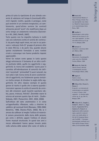 prima di tutto la ripetizione di uno stimolo con-
sente di valutarne nel tempo le (eventuali) diffe-
renti risposte; inoltre, quando si persegue, come
può avvenire in un contesto terapeutico, un cam-
biamento, quest’ultimo avviene (se avviene)
attraverso piccoli ‘scarti’ che modificano dopo un
certo tempo un andamento reiterativo (Sarcinel-
la e Alii, 2003; Bolelli, 2007).
Tutto questo non ha impedito tuttavia in molti
casi una volontaria scelta di varietà dei contenu-
ti: da parte degli ospiti stessi, nei casi in cui pote-
vano e volevano farlo (2° gruppo di persone oltre
lo stato M.C.S.), e da parte mia, quando alcune
ipotesi inizialmente formulate si sono rivelate
errate o comunque non hanno prodotto risposte
apprezzabili.
Vorrei far notare come spesso in tutto questo
aleggi sottotraccia il fantasma di un altro confi-
ne piuttosto labile, quello tra oggettività e sog-
gettività: la ricerca del cosiddetto ‘suono puro’ è
correlata all’individuazione di sonorità che defi-
nirei ‘ancestrali’, ‘primordiali’ (i suoni naturali, ma
non solo) e tale ricerca tenta di avere caratteristi-
che di oggettività, ma fatalmente questo tentati-
vo rischia sempre di sfondare la soglia della sog-
gettività. Un altro classico esempio di questo
genere di rischio è quello che si osserva quando i
ricercatori operano la scelta di sonorità da corre-
lare alle emozioni: quali musiche suscitano rab-
bia, paura, tristezza, felicità?…Dovrebbe essere la
scienza ad azzerare questo tipo di rischi… (Juslin-
Sloboda, 2001; Postacchini, 2001, 2004, 2006).
Sull'utilizzo del dato anamnestico è in corso
un'approfondita riflessione, volta a chiarirne la
validità e gli eventuali limiti (Damasio, 1999-2000;
Demetrio, 1996, Disoteo-Piatti, 2002). Ma se è
ancora da calibrare al meglio l’utilizzo di materia-
le sonoro proveniente dalla storia delle persone,
più certo e definito appare l’utilizzo di alcune
forme musicali strutturate. In questi due anni e
mezzo abbondanti hanno spesso trovato posto
nello schema delle sedute (che come s’è detto si
37
musica&terapia
Bruscia K.E.
Improvisational Models of
Music Therapy, Charles Tho-
mas Springfield; trad. Italia-
na: Modelli di improvvisazio-
ne in musicoterapia, Ismez
Roma, 1987.
Cavallari L.
Musicoterapia e coma: primo
bilancio di una ricerca; in Co-
ma e stati vegetativi - Le fron-
tiere della ricerca, op. cit., pp.
111-117, Bologna, 2004.
Damasio A.
Emozione e coscienza, Adel-
phi, Milano, 2000.
Demetrio D.
Raccontarsi. L’autobiografia
come cura di sé. Raffaello
Cortina, Milano, 1996.
Disoteo M., Piatti M.
Specchi Sonori. Identità
e autobiografie musicali.
FrancoAngeli, Milano, 2002.
Dogana F.
Suono e senso,
FrancoAngeli, Milano, 1983.
D’Ulisse M.E., Picconi C.,
Polcaro F.
Il caso di L.: un intervento di
musicoterapia su un paziente
in coma; in Coma e stati
vegetativi - Le frontiere della
ricerca, op. cit., pp. 104-111,
Bologna, 2004.
D'ulisse M. E., Casiglio L.,
Aniballi F., Alvisi A. L., Ange-
lucci E., Caponnetto M. G.,
Calabrese R., Paryla A. S.
Applicazione della musicote-
rapia a pazienti in stato di
coma: uno studio pilota, in
Atti del VI Congresso Nazio-
nale ConfIAM - I Convegno
Internazionale confronto con i
Paesi dell’Est Europa, Trieste /
Udine, 22-24 settembre 2006
bibliografia
 