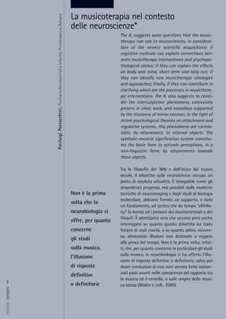 The A. suggests some questions that the music-
therapy can ask to neurosciences, in considera-
tion of the newest scientific acquisitions: if
cognitive methods can explain connections bet-
ween musictherapy interventions and psychopa-
thological status; if they can explain the effects
on body and mind, short-term and long run; if
they can identify new musictherapic strategies
and approaches; finally, if they can contribute in
clarifying which are the processes in musicthera-
pic interventions. The A. also suggests to consi-
der the intersubjective phenomena, extensively
present in clinic work, and nowadays supported
by the discovery of mirror neurons. In the light of
recent psychological theories on attachment and
regulative systems, this phenomena are correla-
table, by attunement, to internal objects. The
symbolic-musical signification system constitu-
tes the basic form to activate perceptions, in a
non-linguistic form, by attunements towards
these objects.
Tra le filosofie del ‘900 e dell'inizio del nuovo
secolo, il dibattito sulle neuroscienze occupa un
posto di assoluta attualità. È innegabile come gli
straordinari progressi, resi possibili dalle moderne
tecniche di neuroimaging e dagli studi di biologia
molecolare, abbiano fornito un supporto, e dato
un fondamento, ad ipotesi che da tempo “affolla-
no” la mente ed i pensieri dei neuroscienziati e dei
filosofi. È altrettanto vero che occorre però anche
interrogarsi su quanto questo dibattito sia stato
foriero di reali novità, o su quanto abbia, vicever-
sa, alimentato illusioni non destinate a reggere
alla prova del tempo. Non è la prima volta, infat-
ti, che, per quanto concerne in particolare gli studi
sulla musica, la neurobiologia ci ha offerto l'illu-
sione di risposte definitive o definitorie, salvo poi
dover constatare di non aver ancora fatto sostan-
ziali passi avanti nelle conoscenze del rapporto tra
la musica ed il cervello, o sulle origini della musi-
ca stessa (Wallin e coll., 2000).
2
musica&terapia
Non è la prima
volta che la
neurobiologia ci
offre, per quanto
concerne
gli studi
sulla musica,
l'illusione
di risposte
definitive
o definitorie
La musicoterapia nel contesto
delle neuroscienze*
PierluigiPostacchini,Psichiatra,NeuropsichiatraInfantile,Psicoterapeuta,Bologna
 