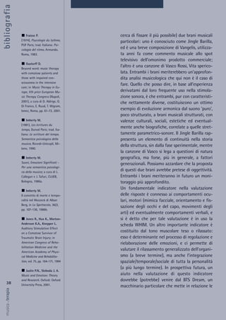 cerca di fissare il più possibile) due brani musicali
particolari: uno è conosciuto come Jingle Barilla,
ed è una breve composizione di Vangelis, utilizza-
ta anni fa come commento musicale allo spot
televisivo dell’omonimo prodotto commerciale;
l’altro è una canzone di Vasco Rossi, Vita sperico-
lata. Entrambi i brani meriterebbero un’approfon-
dita analisi musicologica che qui non è il caso di
fare. Quello che posso dire, in base all’esperienza
derivatami dal loro frequente uso nella stimola-
zione sonora, è che entrambi, pur con caratteristi-
che nettamente diverse, costituiscono un ottimo
esempio di evoluzione armonica dal suono ‘puro’,
poco strutturato, a brani musicali strutturati, con
valenze culturali, sociali, estetiche ed eventual-
mente anche biografiche, correlate a quelle stret-
tamente parametrico-sonore. Il Jingle Barilla rap-
presenta un elemento di continuità nella storia
della struttura, sin dalla fase sperimentale, mentre
la canzone di Vasco si lega a questioni di natura
geografica, ma forse, più in generale, a fattori
generazionali. Possiamo azzardare che la proposta
di questi due brani avrebbe pretese di oggettività.
Entrambi i brani meriteranno in futuro un moni-
toraggio più approfondito.
Un fondamentale indicatore nella valutazione
delle risposte è connesso ai comportamenti ocu-
lari, motori (mimica facciale, orientamento e fis-
sazione degli occhi e del capo, movimenti degli
arti) ed eventualmente comportamenti verbali, e
si è detto che per tale valutazione è in uso la
scheda WHIM. Un altro importante indicatore è
costituito dal tono muscolare teso o rilassato:
esso è determinante nel processo di regolazione e
rielaborazione delle emozioni, e ci permette di
valutare il rilassamento generalizzato dell’organi-
smo (a breve termine), ma anche l’integrazione
spaziale/temporale/sociale di tutta la personalità
(a più lungo termine). In prospettiva futura, un
aiuto nella valutazione di questo indicatore
dovrebbe (potrebbe) venire dal BTS Dream, un
macchinario particolare che mette in relazione le
38
musica&terapia
Fraisse P.
(1974), Psycologie du tythme,
PUF Paris; trad. Italiana: Psi-
cologia del ritmo, Armando,
Roma, 1983.
Gustorff D.
Beyond word: music therapy
with comatose patients and
those with impaired con-
sciousness in the intensive
care; in Music Therapy in Eu-
rope, Vth price European Mu-
sic Therapy Congress (Napoli,
2001), a cura di D. Aldrige, G.
Di Franco, E. Ruud, T. Wigram,
Ismez, Roma, pp. 61-72, 2001.
Imberty M.
(1981), Les ècritures du
temps, Dunod Paris; trad. Ita-
liana: Le scritture del tempo.
Semantica psicologica della
musica, Ricordi-Unicopli, Mi-
lano, 1990.
Imberty M.
Suoni, Emozioni Significati -
Per una semantica psicologi-
ca della musica; a cura di L.
Callegari e J. Tafuri, CLUEB,
Bologna, 1986a.
Imberty M.
Il concetto di morte e tempo-
ralità nel Wozzeck di Alban
Berg, in Lo Spettacolo, 36/2,
pp. 107-136, 1986b.
Jones R., Hux K., Morton-
Anderson K.A., Knepper L.
Auditory Stimulation Effect
on a Comatose Survivor of
Traumatic Brain Injury; in
American Congress of Reha-
bilitation Medicine and the
American Academy of Physi-
cal Medicine and Rehabilita-
tion, vol. 75, pp. 164-171, 1994
Juslin P.N., Sloboda J. A.
Music and Emotion: Theory
and Research. Oxford: Oxford
University Press, 2001.
bibliografia
 