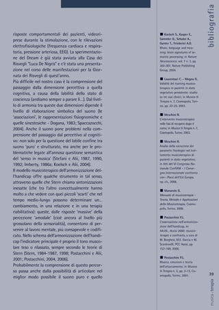 risposte comportamentali dei pazienti, videori-
prese durante la stimolazione, con le rilevazioni
elettrofisiologiche (frequenza cardiaca e respira-
toria, pressione arteriosa, EEG). La sperimentazio-
ne del Dream è già stata avviata alla Casa dei
Risvegli “Luca De Nigris” e c’è stata una presenta-
zione nel corso delle manifestazioni per la Gior-
nata dei Risvegli di quest’anno.
Più difficile nel nostro caso è la comprensione del
passaggio dalla dimensione percettiva a quella
cognitiva, a causa della labilità dello stato di
coscienza (andiamo sempre a parare lì…). Dal livel-
lo di armonia tra queste due dimensioni dipende il
livello di elaborazione simbolica del suono (le
‘associazioni’, le rappresentazioni fisiognomiche e
quelle sinestesiche - Dogana, 1983; Spaccazocchi,
2004). Anche il suono pone problemi nella com-
prensione del passaggio dal percettivo al cogniti-
vo: non solo per la questione del labile confine tra
suono ‘puro’ e strutturato, ma anche per le pro-
blematiche legate all’annosa questione semantica
del ‘senso in musica’ (Stefani e Alii, 1987, 1990,
1992; Imberty, 1986a; Koelsch e Alii, 2004).
Il modello musicoterapico dell’armonizzazione del-
l’handicap offre qualche strumento in tal senso,
attraverso quelle che Stern chiama sintonizzazioni
inesatte (che tra l’altro concettualmente hanno
molto a che vedere con quei piccoli ‘scarti’ che nel
tempo medio-lungo possono determinare un…
cambiamento, in una relazione e in una terapia
riabilitativa): queste, dalle risposte ‘massive’ della
percezione ‘amodale’ (cioè ancora al livello più
grossolano della sensorialità), consentono di per-
venire al lavoro mentale, più consapevole e codifi-
cato. Nello schema dell’armonizzazione dell’handi-
cap l’indicatore principale è proprio il tono musco-
lare teso o rilassato, sempre secondo le teorie di
Stern (Stern, 1984-1987, 1998; Postacchini e Alii,
2001; Postacchini, 2004, 2006).
Probabilmente la comprensione di questo percor-
so passa anche dalla possibilità di articolare nel
miglior modo possibile il suono puro e quello
39
musica&terapia
Koelsch S., Kasper E.,
Sammler D., Schulze K.,
Gunter T., Friederici A.D.
Music, language and mea-
ning: brain signatures of se-
mantic processing; in Nature
Neuroscience, vol. 7 n. 3, pp.
302-307, Nature Publishing
Group, 2004.
Laurentaci C. - Megna G.
Validità del training musico-
terapico in pazienti in stato
vegetativo persistente: studio
su tre casi clinici; in Musica &
Terapia n. 7, Cosmopolis, Tori-
no, pp. 22-25, 2003.
Meschini R.
L’intervento musicoterapico
nelle fasi di recupero dopo il
coma; in Musica & Terapia n. 7,
Cosmopolis, Torino, 2003.
Meschini R.
Analisi della variazione dei
parametri fisiologici nel trat-
tamento musicoterapico di
pazienti in stato vegetativo;
in Atti del VI Congresso Na-
zionale ConfIAM - I Conve-
gno Internazionale confronto
con i Paesi dell’Est Europa,
op. cit., 2006.
Manarolo G.
Manuale di musicoterapia -
Teoria, Metodo e Applicazioni
della Musicoterapia, Cosmo-
polis, Torino, 2006.
Postacchini P.L.
L’osservazione nell’armonizza-
zione dell’handicap, in:
AA.VV., Assisi 2000: musico-
terapie a confronto, a cura di
M. Borghesi, M.E. Garcia e M.
Scardovelli, PCC Assisi, pp.
157-169, 2000.
Postacchini P.L.
Musica, emozioni e teoria
dell’attaccamento; in Musica
& Terapia n. 3, pp. 2-13, Co-
smopolis, Torino, 2001.
bibliografia
 
