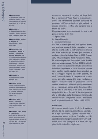 strutturato, e quanto detto prima sul Jingle Baril-
la e la canzone di Vasco Rossi va in questa dire-
zione. Tale articolazione potrebbe consistere nel
passaggio dall’improvvisazione più radicale al
dialogo imitativo e infine alla canzone (più o
meno) del cuore.
L’improvvisazione sonoro-musicale tra due o più
persone consta di tre fasi:
1- esplorazione
2- rispecchiamento
3- produzione creativa
Alla fine di questo percorso può appunto esserci
una struttura sonora definita, conosciuta o meno
che sia: perché anche la costruzione di un brano o
una frase musicale già esistenti può avvenire in
modo creativo e fantasioso (Bruscia, 1987; Scardo-
velli, 1992; Barbagallo, 2000; Postacchini, 2006).
Mi sembra importante sottolineare come il livello
di competenza musicale (Stefani, 1982) degli indi-
vidui sia qui una questione del tutto secondaria o
irrilevante: in generale lo è con chiunque, persone
sane, bambini caratteropatici, down, psicotici, ma
lo è a maggior ragione coi nostri pazienti, nei
quali l’eventuale livello di competenza è pratica-
mente azzerato a causa delle gravi condizioni, e
spesso l’individuazione di produzioni sonore
avviene su elementi minimali, quali possono esse-
re, per esempio, un piccolo gesto stereotipo-rifles-
so del dito di una mano su un tasto o un flebile
mugolio della voce. Tuttavia è da tener presente
che la letteratura sulla stimolazione sonora nelle
cerebro-lesioni comprende alcuni interessanti
studi su pazienti-musicisti (Seiber e Alii, 2000).
Conclusioni
Al momento sono in grado di riferire le evidenze
cliniche da me osservate, secondo una valutazio-
ne di tipo ‘qualitativo’, e posso affermare che la
stimolazione sonora praticata s’è rivelata un effi-
cace strumento nel percorso riabilitativo. In parti-
colare, sono stati perseguiti (e in molti casi rag-
giunti) obiettivi volti a migliorare:
40
musica&terapia
Postacchini P.L.
La musica come terapia con
pazienti in coma; in Coma e
stati vegetativi - Le frontiere
della ricerca, op. cit., pp. 78-
87, 2004.
Postacchini P.L.
In viaggio attraverso la Musi-
coterapia - Scritti di musicote-
rapia, Cosmopolis, Torino, 2006.
Postacchini P.L., Ricciotti
A., Borghesi M.
Musicoterapia, Carocci,
Roma, 2001.
Sarcinella M., Pozzi L.,
Mutalipassi S., Moroni M.,
Mattazzi L., Consonni M.,
Bolelli R., Barbagallo A.M.
La clessidra sonora. Metodolo-
gia di una ricerca di gruppo;
in Quale scientificità per la
musicoterapia: i contributi
della ricerca, Atti del V Con-
gresso Nazionale di Musico-
terapia ConfIAM, PCC Assisi,
pp. 33-40, 2003.
Scardovelli M.
Il dialogo sonoro, Cappelli,
Bologna, 1992.
Scarso G., Ezzu A.
Terapia sonoro-musicale nei
pazienti in coma: esemplifica-
zione tramite un caso clinico;
in Musica & Terapia n. 8,
pp. 34-39, Cosmopolis,
Torino, 2003.
Scarso G., Rossi A.,
Mascia L., Urciuoli R.
La musica nella terapia del
coma, Minerva Medica, Tori-
no, 2003.
Seiber P.S., Fee L., Basom
J., Zimmerman C.
Music and the brain: the im-
pact of music on an oboist’s
fight for recovery; in Brain In-
jury, vol. 14 n. 3, pp. 295-302,
Taylor & Francis Ltd, 2000.
bibliografia
 