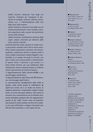 - abilità motorie, attraverso l’uso degli arti
superiori, impiegati per impugnare le bac-
chette di triangolo, tamburo, xilofono, metal-
lofono, ecc., e nell’articolazione delle dita
delle mani sulla tastiera;
- abilità fonatorie, attraverso l’uso della voce (a
livello prevalentemente extra-verbale), veico-
lato soprattutto sulle canzoni del patrimonio
sonoro delle persone;
- abilità mnesiche, stimolando la memoria degli
ospiti, sempre attraverso gli elementi della
storia sonoro-musicale.
L’attività descritta andrà valutata in modo anco-
ra più preciso, secondo criteri che la ricerca scien-
tifica chiama quantitativi, piuttosto che teorico-
qualitativi, soprattutto perché in questo modo si
riesce meglio a presentare risultati leggibili e con-
divisibili, in un campo nel quale le ricerche, non
solo in Italia, sono ancora poche e frammentarie.
In questo senso, il percorso è già avviato e a
breve-medio termine, per una validazione della
stimolazione sonoro-musicale basata su evidenze
clinico-sperimentali, gli obiettivi saranno:
1) Approfondimento dello schema-WHIM e suo
monitoraggio significativo;
2) Approfondimento dell’utilizzo del BTS Dream e
suo monitoraggio significativo.
La razionalizzazione paradigmatica della realtà in
qualche modo rischia sempre di ‘raffreddarne’ gli
aspetti più umani, ma è un rischio da correre, se
vogliamo descrivere e comprendere meglio il nostro
lavoro, al centro del quale abbiamo visto esserci le
emozioni, che, coerentemente con la metafora sine-
stesica introdotta, possiamo dire che rappresentano
quanto di più ‘caldo’ l’uomo riesca ad esprimere:
sarà dunque lo stesso scambio emotivo che si realiz-
za nel corso dell’attività a mitigare l’eventuale rigi-
dità del clima scientifico, o così si spera che sia.
41
musica&terapia
Spaccazocchi M.
Human Music; in Music The-
rapy in Europe, op cit., pp.
35-49, 2001.
Spaccazocchi M.
La musica e la pelle,
FrancoAngeli, Milano, 2004.
Stefani G.
La competenza musicale,
CLUEB, Bologna, 1982.
Stefani G., Marconi L.
(a cura di) Il senso in musica.
Antologia di Semiotica musi-
cale, CLUEB, Bologna, 1987.
Stefani G., Marconi L.
La melodia, Strumenti
Bompiani, Milano, 1992.
Stefani G., Marconi L.,
Ferrari F.
Gli intervalli musicali, Stru-
menti Bompiani, Milano, 1990
Stern D. N.
(1985), Il mondo
interpersonale del bambino,
Bollati Boringhieri,
Torino, 1987.
Stern D. N.
Le interazioni madre-
bambino nello sviluppo e
nella clinica, Cortina,
Milano, 1998.
* L’Articolo riprende la
relazione svolta
dall’Autore per la giornata
di studio sul tema Musica
e Teatro in situazione
terapeutica. La
facilitazione emotiva con
persone in stato
vegetativo o
minimamente responsivo.
Esperienze a confronto.
Bologna, 12/10/2007.
bibliografia
 
