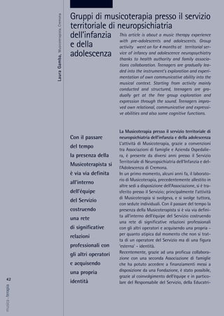 This article is about a music therapy experience
with pre-adolescents and adolescents. Group
activity went on for 4 months at territorial ser-
vice of infancy and adolescence neuropsychiatry
thanks to health authority and family associa-
tions collaboration. Teenagers are gradually lea-
ded into the instrument's exploration and experi-
mentation of own communicative ability into the
musical context. Starting from activity mainly
conducted and structured, teenagers are gra-
dually get at the free group exploration and
expression through the sound. Teenagers impro-
ved own relational, communicative and expressi-
ve abilities and also some cognitive functions.
La Musicoterapia presso il servizio territoriale di
neuropsichiatria dell’infanzia e della adolescenza
L’attività di Musicoterapia, grazie a convenzioni
tra Associazioni di famiglie e Azienda Ospedalie-
ra, è presente da diversi anni presso il Servizio
Territoriale di Neuropsichiatria dell’Infanzia e del-
l’Adolescenza di Cremona.
In un primo momento, alcuni anni fa, il laborato-
rio di Musicoterapia, precedentemente allestito in
altre sedi a disposizione dell’Associazione, si è tra-
sferito presso il Servizio; principalmente l’attività
di Musicoterapia si svolgeva, e si svolge tuttora,
con sedute individuali. Con il passare del tempo la
presenza della Musicoterapista si è via via defini-
ta all’interno dell’équipe del Servizio costruendo
una rete di significative relazioni professionali
con gli altri operatori e acquisendo una propria -
per quanto atipica dal momento che non si trat-
ta di un operatore del Servizio ma di una figura
‘esterna’ - identità.
Recentemente, grazie ad una proficua collabora-
zione con una seconda Associazione di famiglie
che ha potuto accedere a finanziamenti messi a
disposizione da una Fondazione, è stato possibile,
grazie al coinvolgimento dell’équipe e in partico-
lare del Responsabile del Servizio, della Educatri-
42
musica&terapia
Con il passare
del tempo
la presenza della
Musicoterapista si
è via via definita
all’interno
dell’équipe
del Servizio
costruendo
una rete
di significative
relazioni
professionali con
gli altri operatori
e acquisendo
una propria
identità
Gruppi di musicoterapia presso il servizio
territoriale di neuropsichiatria
dell’infanzia
e della
adolescenzaLauraGamba,Musicoterapista,Cremona
 