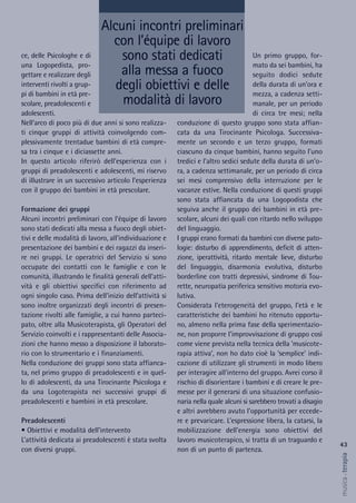 Un primo gruppo, for-
mato da sei bambini, ha
seguito dodici sedute
della durata di un’ora e
mezza, a cadenza setti-
manale, per un periodo
di circa tre mesi; nella
conduzione di questo gruppo sono stata affian-
cata da una Tirocinante Psicologa. Successiva-
mente un secondo e un terzo gruppo, formati
ciascuno da cinque bambini, hanno seguito l’uno
tredici e l’altro sedici sedute della durata di un’o-
ra, a cadenza settimanale, per un periodo di circa
sei mesi comprensivo della interruzione per le
vacanze estive. Nella conduzione di questi gruppi
sono stata affiancata da una Logopodista che
seguiva anche il gruppo dei bambini in età pre-
scolare, alcuni dei quali con ritardo nello sviluppo
del linguaggio.
I gruppi erano formati da bambini con diverse pato-
logie: disturbo di apprendimento, deficit di atten-
zione, iperattività, ritardo mentale lieve, disturbo
del linguaggio, disarmonia evolutiva, disturbo
borderline con tratti depressivi, sindrome di Tou-
rette, neuropatia periferica sensitivo motoria evo-
lutiva.
Considerata l’eterogeneità del gruppo, l’età e le
caratteristiche dei bambini ho ritenuto opportu-
no, almeno nella prima fase della sperimentazio-
ne, non proporre l’improvvisazione di gruppo così
come viene prevista nella tecnica della ‘musicote-
rapia attiva’, non ho dato cioè la ‘semplice’ indi-
cazione di utilizzare gli strumenti in modo libero
per interagire all’interno del gruppo. Avrei corso il
rischio di disorientare i bambini e di creare le pre-
messe per il generarsi di una situazione confusio-
naria nella quale alcuni si sarebbero trovati a disagio
e altri avrebbero avuto l’opportunità per eccede-
re e prevaricare. L’espressione libera, la catarsi, la
mobilizzazione dell’energia sono obiettivi del
lavoro musicoterapico, si tratta di un traguardo e
non di un punto di partenza.
ce, delle Psicologhe e di
una Logopedista, pro-
gettare e realizzare degli
interventi rivolti a grup-
pi di bambini in età pre-
scolare, preadolescenti e
adolescenti.
Nell’arco di poco più di due anni si sono realizza-
ti cinque gruppi di attività coinvolgendo com-
plessivamente trentadue bambini di età compre-
sa tra i cinque e i diciassette anni.
In questo articolo riferirò dell’esperienza con i
gruppi di preadolescenti e adolescenti, mi riservo
di illustrare in un successivo articolo l’esperienza
con il gruppo dei bambini in età prescolare.
Formazione dei gruppi
Alcuni incontri preliminari con l’équipe di lavoro
sono stati dedicati alla messa a fuoco degli obiet-
tivi e delle modalità di lavoro, all’individuazione e
presentazione dei bambini e dei ragazzi da inseri-
re nei gruppi. Le operatrici del Servizio si sono
occupate dei contatti con le famiglie e con le
comunità, illustrando le finalità generali dell’atti-
vità e gli obiettivi specifici con riferimento ad
ogni singolo caso. Prima dell’inizio dell’attività si
sono inoltre organizzati degli incontri di presen-
tazione rivolti alle famiglie, a cui hanno parteci-
pato, oltre alla Musicoterapista, gli Operatori del
Servizio coinvolti e i rappresentanti delle Associa-
zioni che hanno messo a disposizione il laborato-
rio con lo strumentario e i finanziamenti.
Nella conduzione dei gruppi sono stata affianca-
ta, nel primo gruppo di preadolescenti e in quel-
lo di adolescenti, da una Tirocinante Psicologa e
da una Logoterapista nei successivi gruppi di
preadolescenti e bambini in età prescolare.
Preadolescenti
• Obiettivi e modalità dell’intervento
L’attività dedicata ai preadolescenti è stata svolta
con diversi gruppi.
Alcuni incontri preliminari
con l’équipe di lavoro
sono stati dedicati
alla messa a fuoco
degli obiettivi e delle
modalità di lavoro
43
musica&terapia
 