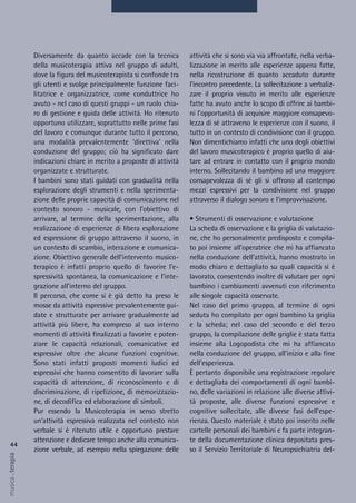 attività che si sono via via affrontate, nella verba-
lizzazione in merito alle esperienze appena fatte,
nella ricostruzione di quanto accaduto durante
l’incontro precedente. La sollecitazione a verbaliz-
zare il proprio vissuto in merito alle esperienze
fatte ha avuto anche lo scopo di offrire ai bambi-
ni l’opportunità di acquisire maggiore consapevo-
lezza di sé attraverso le esperienze con il suono, il
tutto in un contesto di condivisione con il gruppo.
Non dimentichiamo infatti che uno degli obiettivi
del lavoro musicoterapico è proprio quello di aiu-
tare ad entrare in contatto con il proprio mondo
interno. Sollecitando il bambino ad una maggiore
consapevolezza di sé gli si offrono al contempo
mezzi espressivi per la condivisione nel gruppo
attraverso il dialogo sonoro e l’improvvisazione.
• Strumenti di osservazione e valutazione
La scheda di osservazione e la griglia di valutazio-
ne, che ho personalmente predisposto e compila-
to poi insieme all’operatrice che mi ha affiancato
nella conduzione dell’attività, hanno mostrato in
modo chiaro e dettagliato su quali capacità si è
lavorato, consentendo inoltre di valutare per ogni
bambino i cambiamenti avvenuti con riferimento
alle singole capacità osservate.
Nel caso del primo gruppo, al termine di ogni
seduta ho compilato per ogni bambino la griglia
e la scheda; nel caso del secondo e del terzo
gruppo, la compilazione delle griglie è stata fatta
insieme alla Logopodista che mi ha affiancato
nella conduzione del gruppo, all’inizio e alla fine
dell’esperienza.
È pertanto disponibile una registrazione regolare
e dettagliata dei comportamenti di ogni bambi-
no, delle variazioni in relazione alle diverse attivi-
tà proposte, alle diverse funzioni espressive e
cognitive sollecitate, alle diverse fasi dell’espe-
rienza. Questo materiale è stato poi inserito nelle
cartelle personali dei bambini e fa parte integran-
te della documentazione clinica depositata pres-
so il Servizio Territoriale di Neuropsichiatria del-
Diversamente da quanto accade con la tecnica
della musicoterapia attiva nel gruppo di adulti,
dove la figura del musicoterapista si confonde tra
gli utenti e svolge principalmente funzione faci-
litatrice e organizzatrice, come conduttrice ho
avuto - nel caso di questi gruppi - un ruolo chia-
ro di gestione e guida delle attività. Ho ritenuto
opportuno utilizzare, soprattutto nelle prime fasi
del lavoro e comunque durante tutto il percorso,
una modalità prevalentemente ‘direttiva’ nella
conduzione del gruppo; ciò ha significato dare
indicazioni chiare in merito a proposte di attività
organizzate e strutturate.
I bambini sono stati guidati con gradualità nella
esplorazione degli strumenti e nella sperimenta-
zione delle proprie capacità di comunicazione nel
contesto sonoro - musicale, con l’obiettivo di
arrivare, al termine della sperimentazione, alla
realizzazione di esperienze di libera esplorazione
ed espressione di gruppo attraverso il suono, in
un contesto di scambio, interazione e comunica-
zione. Obiettivo generale dell’intervento musico-
terapico è infatti proprio quello di favorire l’e-
spressività spontanea, la comunicazione e l’inte-
grazione all’interno del gruppo.
Il percorso, che come si è già detto ha preso le
mosse da attività espressive prevalentemente gui-
date e strutturate per arrivare gradualmente ad
attività più libere, ha compreso al suo interno
momenti di attività finalizzati a favorire e poten-
ziare le capacità relazionali, comunicative ed
espressive oltre che alcune funzioni cognitive.
Sono stati infatti proposti momenti ludici ed
espressivi che hanno consentito di lavorare sulla
capacità di attenzione, di riconoscimento e di
discriminazione, di ripetizione, di memorizzazio-
ne, di decodifica ed elaborazione di simboli.
Pur essendo la Musicoterapia in senso stretto
un’attività espressiva realizzata nel contesto non
verbale si è ritenuto utile e opportuno prestare
attenzione e dedicare tempo anche alla comunica-
zione verbale, ad esempio nella spiegazione delle
44
musica&terapia
 