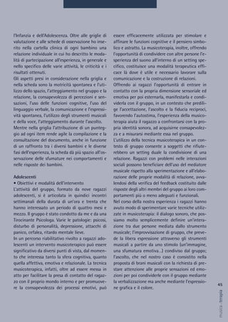 essere efficacemente utilizzata per stimolare e
affinare le funzioni cognitive e il pensiero simbo-
lico e astratto. La musicoterapia, inoltre, offrendo
l’opportunità di condividere con altre persone l’e-
sperienza del suono all’interno di un setting spe-
cifico, costituisce una modalità terapeutica effi-
cace là dove è utile e necessario lavorare sulla
comunicazione e la costruzione di relazioni.
Offrendo ai ragazzi l’opportunità di entrare in
contatto con la propria dimensione sensoriale ed
emotiva per poi esternarla, manifestarla e condi-
viderla con il gruppo, in un contesto che predili-
ge l’accettazione, l’ascolto e la fiducia reciproci,
favorendo l’autostima, l’esperienza della musico-
terapia aiuta il ragazzo a confrontarsi con la pro-
pria identità sonora, ad acquisirne consapevolez-
za e a misurarsi mediante essa nel gruppo.
L’utilizzo della tecnica musicoterapica in un con-
testo di gruppo consente a soggetti che rifiute-
rebbero un setting duale la condivisione di una
relazione. Ragazzi con problemi nelle interazioni
sociali possono beneficiare dell’uso del mediatore
musicale rispetto alla sperimentazione e all’elabo-
razione delle proprie modalità di relazione, avva-
lendosi della verifica del feedback costituito dalle
risposte degli altri membri del gruppo ai loro com-
portamenti più o meno adeguati e funzionali.
Nel corso della nostra esperienza i ragazzi hanno
avuto modo di sperimentare varie tecniche utiliz-
zate in musicoterapia: il dialogo sonoro, che pos-
siamo molto semplicemente definire un’intera-
zione tra due persone mediata dallo strumento
musicale; l’improvvisazione di gruppo, che preve-
de la libera espressione attraverso gli strumenti
musicali a partire da uno stimolo (un’immagine,
una sfumatura emotiva…) condiviso dal gruppo;
l’ascolto, che nel nostro caso è consistito nella
proposta di brani musicali con la richiesta di pre-
stare attenzione alle proprie sensazioni ed emo-
zioni per poi condividerle con il gruppo mediante
la verbalizzazione ma anche mediante l’espressio-
ne grafica e il colore.
l’Infanzia e dell’Adolescenza. Oltre alle griglie di
valutazione e alle schede di osservazione ho inse-
rito nella cartella clinica di ogni bambino una
relazione individuale in cui ho descritto le moda-
lità di partecipazione all’esperienza, in generale e
nello specifico delle varie attività, le criticità e i
risultati ottenuti.
Gli aspetti presi in considerazione nella griglia e
nella scheda sono la motricità spontanea e l’uti-
lizzo dello spazio, l’atteggiamento nel gruppo e la
relazione, la consapevolezza di percezioni e sen-
sazioni, l’uso delle funzioni cognitive, l’uso del
linguaggio verbale, la comunicazione e l’espressi-
vità spontanea, l’utilizzo degli strumenti musicali
e della voce, l’atteggiamento durante l’ascolto.
Mentre nella griglia l’attribuzione di un punteg-
gio ad ogni item rende agile la compilazione e la
consultazione del documento, anche in funzione
di un raffronto tra i diversi bambini e le diverse
fasi dell’esperienza, la scheda dà più spazio all’os-
servazione delle sfumature nei comportamenti e
nelle risposte dei bambini.
Adolescenti
• Obiettivi e modalità dell’intervento
L’attività del gruppo, formato da nove ragazzi
adolescenti, si è articolata in quindici incontri
settimanali della durata di un’ora e trenta che
hanno interessato un periodo di quattro mesi e
mezzo. Il gruppo è stato condotto da me e da una
Tirocinante Psicologa. Varie le patologie: psicosi,
disturbo di personalità, depressione, attacchi di
panico, cefalea, ritardo mentale lieve.
In un percorso riabilitativo rivolto a ragazzi ado-
lescenti un intervento musicoterapico può essere
significativo da diversi punti di vista, dal momen-
to che interessa tanto la sfera cognitiva, quanto
quella affettiva, emotiva e relazionale. La tecnica
musicoterapica, infatti, oltre ad essere messa in
atto per facilitare la presa di contatto del ragaz-
zo con il proprio mondo interno e per promuove-
re la consapevolezza dei processi emotivi, può
45
musica&terapia
 
