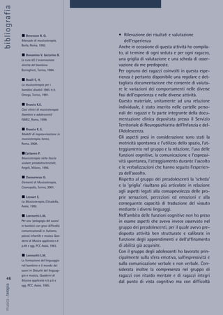 • Rilevazione dei risultati e valutazione
dell’esperienza
Anche in occasione di questa attività ho compila-
to, al termine di ogni seduta e per ogni ragazzo,
una griglia di valutazione e una scheda di osser-
vazione da me predisposte.
Per ognuno dei ragazzi coinvolti in questa espe-
rienza è pertanto disponibile una regolare e det-
tagliata documentazione che consente di valuta-
re le variazioni dei comportamenti nelle diverse
fasi dell’esperienza e nelle diverse attività.
Questo materiale, unitamente ad una relazione
individuale, è stato inserito nelle cartelle perso-
nali dei ragazzi e fa parte integrante della docu-
mentazione clinica depositata presso il Servizio
Territoriale di Neuropsichiatria dell’Infanzia e del-
l’Adolescenza.
Gli aspetti presi in considerazione sono stati la
motricità spontanea e l’utilizzo dello spazio, l’at-
teggiamento nel gruppo e la relazione, l’uso delle
funzioni cognitive, la comunicazione e l’espressi-
vità spontanea, l’atteggiamento durante l’ascolto
e le verbalizzazioni che hanno seguito l’esperien-
za dell’ascolto.
Rispetto al gruppo dei preadolescenti la ‘scheda’
e la ‘griglia’ risultano più articolate in relazione
agli aspetti legati alla consapevolezza delle pro-
prie sensazioni, percezioni ed emozioni e alla
conseguente capacità di traduzione del vissuto
mediante i diversi linguaggi.
Nell’ambito delle funzioni cognitive non ho preso
in esame aspetti che avevo invece osservato nel
gruppo dei preadolescenti, per il quale avevo pre-
disposto attività ben strutturate e calibrate in
funzione degli apprendimenti e dell’affinamento
di abilità già acquisite.
Con il gruppo degli adolescenti ho lavorato prin-
cipalmente sulla sfera emotiva, sull’espressività e
sulla comunicazione verbale e non verbale. Con-
siderata inoltre la compresenza nel gruppo di
ragazzi con ritardo mentale e di ragazzi integri
dal punto di vista cognitivo ma con difficoltà
46
musica&terapia
Benenzon R. O.
Manuale di musicoterapia,
Borla, Roma, 1992.
Bonamino V. Iaccarino B.
(a cura di) L'osservazione
diretta del bambino
Boringhieri, Torino, 1984.
Boxill E. H.
La musicoterapia per i
bambini disabili 1985 tr.it.
Omega, Torino, 1991.
Bruscia K.E.
Casi clinici di musicoterapia
(bambini e adolescenti)
ISMEZ, Roma, 1999.
Bruscia K. E.
Modelli di improvvisazione in
musicoterapia, Ismez,
Roma, 2000.
Cattaneo P.
Musicoterapia nella fascia
scolare preadolescienziale,
Angeli, Milano, 1996.
Ducourneau G.
Elementi di Musicoterapia,
Cosmopolis, Torino, 2001.
Lecourt E.
La Musicoterapia, Cittadella,
Assisi, 1992.
Lorenzetti L.M.
Per una 'pedagogia del suono'
in bambini con gravi difficoltà
comunicazionali in Autismo,
psicosi infantile e musica Qua-
derni di Musica applicata n.4
p.49 e sgg. PCC Assisi, 1983.
Lorenzetti L.M.
La formazione del linguaggio
nel bambino e il mondo dei
suoni in Disturbi del linguag-
gio e musica, Quaderni di
Musica applicata n.5 p.5 e
sgg. PCC, Assisi, 1985.
bibliografia
 