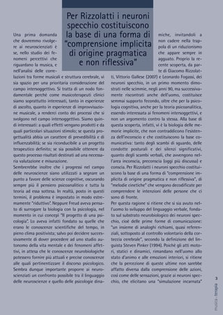 miche, invitandoli a
non cadere nella trap-
pola di un riduzionismo
che appare sempre in
agguato. Proprio la re-
cente scoperta, da par-
te di Giacomo Rizzolat-
ti, Vittorio Gallese (2007) e Leonardo Fogassi, dei
neuroni specchio, in un primo momento dimo-
strati nelle scimmie, negli anni 90, ma successiva-
mente riscontrati anche dell'uomo, costituisce
semmai supporto fecondo, oltre che per la psico-
logia cognitiva, anche per la teoria psicoanalitica,
essendo interessata ai fenomeni intersoggettivi, e
non un argomento contro la stessa. Alla base di
questa scoperta, infatti, vi è la biologia delle me-
morie implicite, che non contraddicono l'esisten-
za dell'inconscio e che costituiscono la base co-
municativa: tanto degli scambi di sguardo, delle
condotte posturali e dei silenzi significativi,
quanto degli scambi verbali, che avvengono nel-
l'area inconscia, preconscia (oggi più discussa) e
conscia. Per Rizzolatti i neuroni specchio costitui-
scono la base di una forma di “comprensione im-
plicita di origine pragmatica e non riflessiva”, di
“melodie cinetiche” che vengono decodificate per
comprendere le intenzioni delle persone che ci
sono di fronte.
Per questa ragione si ritiene che si sia avuto nel-
l'uomo lo sviluppo del linguaggio verbale, fonda-
to sul substrato neurobiologico dei neuroni spec-
chio, cioè delle prime forme di comunicazione:
“un insieme di analoghi richiami, quasi referen-
ziali, sottoposto al controllo volontario della cor-
teccia cerebrale”, secondo la definizione del lin-
guista Steven Pinker (1994). Poichè gli atti moto-
ri, statici e dinamici, rimandano nell'uomo allo
stato d'animo e alle emozioni interiori, si ritiene
che la percezione di queste ultime non sarebbe
affatto diversa dalla comprensione delle azioni,
così come delle sensazioni, grazie ai neuroni spec-
chio, che elicitano una “simulazione incarnata”
Una prima domanda
che dovremmo rivolge-
re ai neuroscienziati è
se, nello studio dei fe-
nomeni percettivi che
riguardano la musica, e
nell'analisi delle corre-
lazioni tra forme musicali e struttura cerebrale, vi
sia spazio per una prioritaria considerazione del
campo intersoggettivo. Si tratta di un nodo fon-
damentale perché come musicoterapeuti clinici
siamo soprattutto interessati, tanto in esperienze
di ascolto, quanto in esperienze di improvvisazio-
ne musicale, a renderci conto dei processi che si
svolgono nel campo intersoggettivo. Siamo quin-
di interessati: a quali effetti vengano prodotti e da
quali particolari situazioni stimolo; se questa pro-
gettualità abbia un carattere di prevedibilità e di
influenzabilità; se sia riconducibile a un progetto
terapeutico definito; se sia possibile ottenere da
questo processo risultati destinati ad una necessa-
ria valutazione e misurazione.
Sembrerebbe inoltre che i progressi nel campo
delle neuroscienze siano utilizzati a segnare un
punto a favore delle scienze cognitive, oscurando
sempre più il pensiero psicoanalitico e tutta la
teoria ad essa sottesa. In realtà, posto in questi
termini, il problema è impostato in modo estre-
mamente “riduttivo”. Neppure Freud aveva pensa-
to di surrogare la biologia con la psicologia, nel
momento in cui concepì “Il progetto di una psi-
cologia”. Lo aveva infatti fondato su quelle che
erano le conoscenze scientifiche del tempo, in
pieno clima positivista; salvo poi decidere succes-
sivamente di dover procedere ad uno studio au-
tonomo della vita mentale e dei fenomeni affet-
tivi, in attesa che le conoscenze neurobiologiche
potessero fornire più attuali e precise conoscenze
alle quali pertinentizzare il discorso psicologico.
Sembra dunque importante proporre ai neuro-
scienziati un confronto possibile tra il linguaggio
delle neuroscienze e quello delle psicologie dina-
Per Rizzolatti i neuroni
specchio costituiscono
la base di una forma di
“comprensione implicita
di origine pragmatica
e non riflessiva”
3
musica&terapia
 