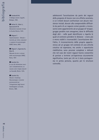 adolescenti l’accettazione da parte dei ragazzi
della proposta di lavoro non era affatto scontata;
ci si è infatti dovuti confrontare con alcune resi-
stenze iniziali, dovute alla comprensibile difficol-
tà da parte di un ragazzo ormai grande a ricono-
scersi come appartenente ad un gruppo di ‘terapia’,
gruppo peraltro non omogeneo, dove le difficoltà
degli altri - nelle quali identificarsi o rispetto le
quali al contrario prendere le distanze - erano più
o meno visibili e riconoscibili. L’accettazione del-
l’altro, il riconoscimento della propria apparte-
nenza ad un gruppo nel contesto di una attività
creativa ed espressiva, ma anche e soprattutto
riabilitativa, sono processi complessi e delicati
che nel caso dei nostri ragazzi hanno consentito
di portare a termine un’esperienza sicuramente
significativa, tanto per chi ne è stato protagoni-
sta in prima persona, quanto per le strutture
coinvolte.
48
musica&terapia
Scardovelli M.
Il dialogo sonoro, Cappelli,
Bologna, 1992.
Stefani G., Tafuri J.,
Spaccazocchi M.
Educazione musicale di base
La Scuola, Brescia, 1979.
Wigram T.
Improvvisazione - Metodi e
tecniche per clinici, educatori
e studenti di musicoterapia
ISMEZ, Roma, 2005.
Wigram T., Saperston B.,
West R.
Manuale di arte e scienza
della musicoterapia, ISMEZ,
Roma, 1997.
Zucchini G.L.
(a cura di) Animazione musi-
cale e disadattamento. La
musica come terapia educati-
va, Guaraldi, Rimini, 1976.
Zucchini G.L.
Musica e handicap.
Musicoterapia e tecniche
psicomusicali per
l'integrazione degli alunni
handicappati, La Scuola,
Brescia, 1989.
bibliografia
 