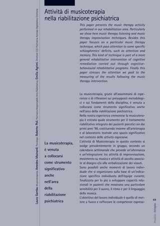 This paper presents the music therapy activity
performed in our rehabilitation area. Particularly
we show here music therapy listening and music
therapy improvisation techniques. Besides this
paper focuses on a particular music therapy
technique, which pays attention to some specific
schizophrenics' deficits, such as attention and
memory. This kind of technique is part of a more
general rehabilitative intervention of cognitive
remediation carried out through cognitive-
behavioural rehabilitative programs. Finally this
paper stresses the attention we paid to the
measuring of the results following the music
therapy intervention.
La musicoterapia, grazie all’assommarsi di espe-
rienze e di riflessioni sui presupposti metodologi-
ci e sui fondamenti della disciplina, è venuta a
collocarsi come strumento significativo anche
nell’area della riabilitazione psichiatrica.
Nella nostra esperienza cremonese la musicotera-
pia è entrata quale strumento per il trattamento
riabilitativo integrato dei pazienti psicotici sin dai
primi anni ’90, costituendo insieme all’arteterapia
e al laboratorio teatrale uno spazio significativo
nel contesto delle attività espressive.
L’attività di Musicoterapia in questo contesto si
svolge prevalentemente in gruppo, secondo un
calendario settimanale che prevede un’alternanza
e un’integrazione tra attività di improvvisazione,
movimento su musica e attività di ascolto associa-
te al disegno e/o alla verbalizzazione dei vissuti.
Sono possibili anche momenti di lavoro indivi-
duale che si organizzano sulla base di un’indica-
zione specifica individuata dell’équipe curante,
finalizzata per lo più a sviluppare capacità rela-
zionali in pazienti che mostrano una particolare
sensibilità per il suono, il ritmo e per il linguaggio
della musica.
L’obiettivo del lavoro individuale è quello di met-
tere a fuoco e rafforzare le competenze espressi-
49
musica&terapia
La musicoterapia,
è venuta
a collocarsi
come strumento
significativo
anche
nell’area
della
riabilitazione
psichiatrica
Attività di musicoterapia
nella riabilitazione psichiatrica
LauraGamba,Musicoterapista;AmedeoMainardi,Psicologo;RobertoPoli,PsichiatraResponsabileAreaRiabilitativa;EmiliaAgrimi,DirettoreU.O.PsichiatriaAziendaOspedalieraCremona
 