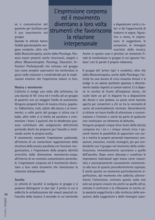 a disposizione carta e co-
lori si dà l’opportunità di
tradurre in segno, figura-
tivo o meno, le impres-
sioni, le suggestioni, le
sensazioni, le immagini
suscitate dalla musica.
Anche in questo caso è previsto un momento fi-
nale di condivisione in gruppo in cui ognuno ‘tra-
duce’ con le parole il proprio elaborato.
Il gruppo del ‘primo tipo’ è condotto, oltre che
dalla Musicoterapista, anche dallo Psicologo; l’at-
tività ha una durata di circa novanta minuti e si
svolge in un salone piuttosto spazioso e discreta-
mente isolato rispetto ai rumori esterni. Ci si dispo-
ne in cerchio di fronte all’impianto stereo, chi
vuole stare un po’ in disparte ha a disposizione
dei divani e una pedana. La porta viene lasciata
aperta per consentire a chi ne ha la necessità di
uscire ed eventualmente rientrare. Generalmente
si ottiene un buon livello di attenzione e concen-
trazione e l’entrare e uscire da parte di qualcuno
non costituisce un elemento di disturbo.
Vengono proposti cinque brevi brani della durata
compresa tra i tre e i cinque minuti circa. I pa-
zienti hanno la possibilità di appuntare con car-
ta e matita le proprie personali impressioni, sen-
sazioni, emozioni, ricordi, immagini, per poi con-
dividerle con il gruppo nel momento della verba-
lizzazione, immediatamente successivo a quello
dell’ascolto. Dopo avere discusso e condiviso le
impressioni individuali ogni brano viene riascol-
tato e successivamente nuovamente commenta-
to alla luce di quanto precedentemente espresso.
È anche questo un momento particolarmente si-
gnificativo, dal momento che sollecita ulterior-
mente l’attenzione, centrata questa volta non
solo sul proprio vissuto ma anche su quello altrui,
stimola il confronto e la riflessione in merito al-
la assoluta soggettività e alla ricchezza delle sen-
sazioni, delle suggestioni e delle immagini susci-
ve e comunicative del
paziente per facilitare poi
il suo inserimento nel
gruppo
Quando le attività hanno
finalità psicoterapiche ven-
gono condotte, oltre che
dalla Musicoterapista, anche dallo Psicologo. Pos-
sono essere presenti anche tirocinanti, stagisti e
allievi (Musicoterapisti, Psicologi, Educatori, In-
fermieri Professionali) che entrano nel gruppo
non come semplici osservatori ma mettendosi in
gioco nella relazione e condividendo poi le impli-
cazioni emotive che l’esperienza induce in loro.
Musica e movimento
L’attività si svolge una volta alla settimana, ha
una durata di 45’ circa ed è rivolta ad un gruppo
di pazienti con un maggior livello di autonomia.
Vengono proposti brani di musica etnica, popola-
re, folkloristica, rock, adatti alla danza e al movi-
mento; a volte parte del gruppo si attiva con il
ballo, altre volte ci si limita ad ascoltare e com-
mentare i brani. I pazienti che lo desiderano pos-
sono contribuire allo svolgimento dell’attività
portando dischi da proporre per l’ascolto e moti-
vando anche la propria scelta.
Il movimento consente l’espressione pulsionale,
all’interno di un contenitore rappresentato dalla
struttura della musica ascoltata con funzione rior-
ganizzativa, e l’espressione della propria identità
arricchita dalla dimensione movimento-corpo,
all’interno di un contesto comunicativo preverba-
le. L’espressione corporea ed il movimento diven-
tano a loro volta strumenti che favoriscono la
relazione interpersonale.
Ascolto
Le attività di ‘ascolto’ si svolgono in gruppo e si
possono distinguere in due tipi: il primo in cui si
sollecita la verbalizzazione dei vissuti associati al-
l’ascolto della musica; il secondo in cui mettendo
50
musica&terapia
L’espressione corporea
ed il movimento
diventano a loro volta
strumenti che favoriscono
la relazione
interpersonale
 