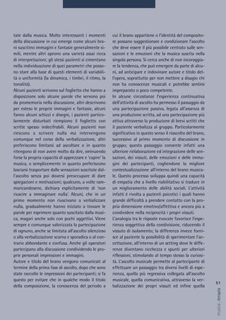 cui il brano appartiene o l’identità del composito-
re possano suggestionare e condizionare l’ascolto
che deve essere il più possibile centrato sulle sen-
sazioni e le emozioni che la musica suscita nella
singola persona. Si cerca anche di non incoraggia-
re la tendenza, che può emergere da parte di alcu-
ni, ad anticipare e indovinare autore e titolo del-
l’opera, soprattutto per non mettere a disagio chi
non ha conoscenze musicali e potrebbe sentirsi
impreparato o poco competente.
In alcune circostanze l’esperienza continuativa
dell’attività di ascolto ha permesso il passaggio da
una partecipazione passiva, legata all’assenza di
una produzione scritta, ad una partecipazione più
attiva attraverso la produzione di brevi scritti che
il paziente verbalizza al gruppo. Particolarmente
significativo in questo senso il riascolto del brano,
successivo al primo momento di discussione in
gruppo; questo passaggio consente infatti una
ulteriore rielaborazione ed integrazione delle sen-
sazioni, dei vissuti, delle emozioni e delle imma-
gini dei partecipanti, cogliendone la migliore
contestualizzazione all’interno del brano musica-
le. Questo processo sviluppa quindi una capacità
di empatia che a livello riabilitativo si traduce in
un miglioramento delle abilità sociali. L’attività
infatti è rivolta a pazienti psicotici i quali hanno
grande difficoltà a prendere contatto con la pro-
pria dimensione emotivo/affettiva e ancora più a
condividere nella reciprocità i propri vissuti.
L’analogia tra le risposte evocate favorisce l’espe-
rienza soggettiva della condivisione, riducendo il
vissuto di isolamento; la differenza invece forni-
sce al paziente la possibilità di sperimentare l’ac-
cettazione, all’interno di un setting dove le diffe-
renze diventano ricchezza e spunti per ulteriori
riflessioni, stimolando al tempo stesso la curiosi-
tà. L’ascolto musicale permette al partecipante di
effettuare un passaggio tra diversi livelli di espe-
rienza, quella più regressiva collegata all’ascolto
musicale, quella comunicativa, attraverso la ver-
balizzazione dei propri vissuti ed infine quella
tate dalla musica. Molto interessanti i momenti
della discussione in cui emerge come alcuni bra-
ni suscitino immagini e fantasie generalmente si-
mili, mentre altri aprono una varietà assai ricca
di interpretazioni; gli stessi pazienti si cimentano
nella individuazione di quei parametri che posso-
no stare alla base di questi elementi di variabili-
tà o uniformità (la dinamica, i timbri, il ritmo, la
tonalità).
Alcuni pazienti scrivono sul foglietto che hanno a
disposizione solo alcune parole che servono poi
da promemoria nella discussione, altri descrivono
per esteso le proprie immagini e fantasie, alcuni
fanno alcuni schizzi e disegni, i pazienti partico-
larmente disturbati riempiono il foglietto con
scritte spesso indecifrabili. Alcuni pazienti non
riescono a scrivere nulla ma intervengono
comunque nel corso della verbalizzazione, altri
preferiscono limitarsi ad ascoltare o in quanto
ritengono di non avere molto da dire, sminuendo
forse la propria capacità di apprezzare e ‘capire’ la
musica, o semplicemente in quanto preferiscono
lasciarsi trasportare dalle sensazioni suscitate dal-
l’ascolto senza poi doversi preoccupare di dare
spiegazioni e motivazioni; qualcuno, a volte ram-
maricandosene, dichiara esplicitamente di ‘non
riuscire a immaginare nulla’. Alcuni, che in un
primo momento non riuscivano a verbalizzare
nulla, gradualmente hanno iniziato a trovare le
parole per esprimere quanto suscitato dalla musi-
ca, magari anche solo con pochi aggettivi. Viene
sempre e comunque valorizzata la partecipazione
di ognuno, anche se limitata all’ascolto silenzioso
o alla verbalizzazione scarna e sporadica o al con-
trario abbondante e confusa. Anche gli operatori
partecipano alla discussione condividendo le pro-
prie personali impressioni e immagini.
Autore e titolo del brano vengono comunicati al
termine della prima fase di ascolto, dopo che sono
state raccolte le impressioni dei partecipanti; si fa
questo per evitare che in qualche modo il titolo
della composizione, la conoscenza del periodo a
51
musica&terapia
 
