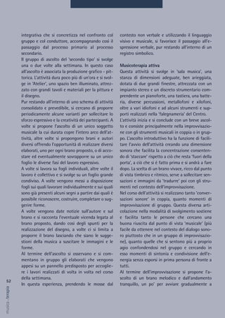 contesto non verbale e utilizzando il linguaggio
visivo e musicale, si favorisce il passaggio all’e-
spressione verbale, pur restando all’interno di un
registro simbolico.
Musicoterapia attiva
Questa attività si svolge in ‘sala musica’, una
stanza di dimensioni adeguate, ben arieggiata,
dotata di due grandi finestre, attrezzata con un
impianto stereo e un discreto strumentario com-
prendente un pianoforte, una tastiera, una batte-
ria, diverse percussioni, metallofoni e xilofoni,
oltre a vari idiofoni e ad alcuni strumenti e sup-
porti realizzati nella ‘falegnameria’ del Centro.
L’attività inizia e si conclude con un breve ascol-
to e consiste principalmente nella improvvisazio-
ne con gli strumenti musicali in coppia o in grup-
po. L’ascolto introduttivo ha la funzione di facili-
tare l’avvio dell’attività creando una dimensione
sonora che facilita la concentrazione consenten-
do di ‘staccare’ rispetto a ciò che resta ‘fuori della
porta’, a ciò che si è fatto prima e si andrà a fare
dopo. La scelta di un brano vivace, ricco dal punto
di vista timbrico e ritmico, serve a sollecitare sen-
sazioni e immagini da ‘tradurre’ poi con gli stru-
menti nel contesto dell’improvvisazione.
Nel corso dell’attività si realizzano tanto ‘conver-
sazioni sonore’ in coppia, quanto momenti di
improvvisazione di gruppo. Questa diversa arti-
colazione nella modalità di svolgimento sostiene
e facilita tanto le persone che cercano una
buona riuscita dal punto di vista ‘musicale’ (più
facile da ottenere nel contesto del dialogo sono-
ro piuttosto che in un gruppo di improvvisazio-
ne), quanto quelle che si sentono più a proprio
agio confondendosi nel gruppo e cercando in
esso momenti di sintonia e condivisione dell’e-
nergia senza esporsi in prima persona di fronte a
tutti.
Al termine dell’improvvisazione si propone l’a-
scolto di un brano melodico e dall’andamento
tranquillo, un po’ per avviare gradualmente a
integrativa che si concretizza nel confronto col
gruppo e col conduttore, accompagnando così il
passaggio dal processo primario al processo
secondario.
Il gruppo di ascolto del ‘secondo tipo’ si svolge
una o due volte alla settimana. In questo caso
all’ascolto è associata la produzione grafico - pit-
torica. L’attività dura poco più di un’ora e si svol-
ge in ‘Atelier’, uno spazio ben illuminato, attrez-
zato con grandi tavoli e materiali per la pittura e
il disegno.
Pur restando all’interno di uno schema di attività
consolidato e prevedibile, si cercano di proporre
periodicamente alcune varianti per sollecitare lo
sforzo espressivo e la creatività dei partecipanti. A
volte si propone l’ascolto di un unico soggetto
musicale la cui durata copre l’intero arco dell’at-
tività, altre volte si propongono brani e autori
diversi offrendo l’opportunità di realizzare diversi
elaborati, uno per ogni brano proposto, o di acco-
stare ed eventualmente sovrapporre su un unico
foglio le diverse fasi del lavoro espressivo.
A volte si lavora su fogli individuali, altre volte il
lavoro è collettivo e si svolge su un foglio grande
condiviso. A volte vengono messi a disposizione
fogli sui quali lavorare individualmente e sui quali
sono già presenti alcuni segni a partire dai quali è
possibile riconoscere, costruire, completare o sug-
gerire forme.
A volte vengono date notizie sull’autore e sul
brano e si racconta l’eventuale vicenda legata al
brano proposto, dando così degli spunti per la
realizzazione del disegno, a volte ci si limita a
proporre il brano lasciando che siano le sugge-
stioni della musica a suscitare le immagini e le
forme.
Al termine dell’ascolto si osservano e si com-
mentano in gruppo gli elaborati che vengono
appesi su un pannello predisposto per accoglie-
re i lavori realizzati di volta in volta nel corso
della settimana.
In questa esperienza, prendendo le mosse dal
52
musica&terapia
 