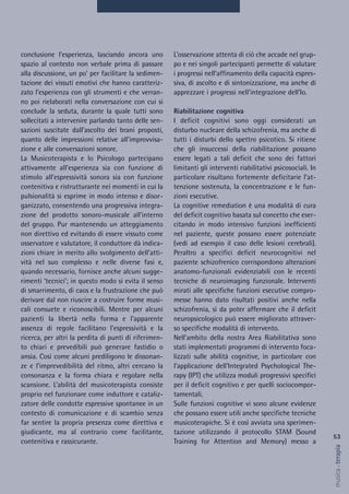 L’osservazione attenta di ciò che accade nel grup-
po e nei singoli partecipanti permette di valutare
i progressi nell’affinamento della capacità espres-
siva, di ascolto e di sintonizzazione, ma anche di
apprezzare i progressi nell’integrazione dell’Io.
Riabilitazione cognitiva
I deficit cognitivi sono oggi considerati un
disturbo nucleare della schizofrenia, ma anche di
tutti i disturbi dello spettro psicotico. Si ritiene
che gli insuccessi della riabilitazione possano
essere legati a tali deficit che sono dei fattori
limitanti gli interventi riabilitativi psicosociali. In
particolare risultano fortemente deficitarie l’at-
tenzione sostenuta, la concentrazione e le fun-
zioni esecutive.
La cognitive remediation è una modalità di cura
del deficit cognitivo basata sul concetto che eser-
citando in modo intensivo funzioni inefficienti
nel paziente, queste possano essere potenziate
(vedi ad esempio il caso delle lesioni cerebrali).
Peraltro a specifici deficit neurocognitivi nel
paziente schizofrenico corrispondono alterazioni
anatomo-funzionali evidenziabili con le recenti
tecniche di neuroimaging funzionale. Interventi
mirati alle specifiche funzioni esecutive compro-
messe hanno dato risultati positivi anche nella
schizofrenia, sì da poter affermare che il deficit
neuropsicologico può essere migliorato attraver-
so specifiche modalità di intervento.
Nell’ambito della nostra Area Riabilitativa sono
stati implementati programmi di intervento foca-
lizzati sulle abilità cognitive, in particolare con
l’applicazione dell’Integrated Psychological The-
rapy (IPT) che utilizza moduli progressivi specifici
per il deficit cognitivo e per quelli sociocompor-
tamentali.
Sulle funzioni cognitive vi sono alcune evidenze
che possano essere utili anche specifiche tecniche
musicoterapiche. Si è così avviata una sperimen-
tazione utilizzando il protocollo STAM (Sound
Training for Attention and Memory) messo a
conclusione l’esperienza, lasciando ancora uno
spazio al contesto non verbale prima di passare
alla discussione, un po’ per facilitare la sedimen-
tazione dei vissuti emotivi che hanno caratteriz-
zato l’esperienza con gli strumenti e che verran-
no poi rielaborati nella conversazione con cui si
conclude la seduta, durante la quale tutti sono
sollecitati a intervenire parlando tanto delle sen-
sazioni suscitate dall’ascolto dei brani proposti,
quanto delle impressioni relative all’improvvisa-
zione e alle conversazioni sonore.
La Musicoterapista e lo Psicologo partecipano
attivamente all’esperienza sia con funzione di
stimolo all’espressività sonora sia con funzione
contenitiva e ristrutturante nei momenti in cui la
pulsionalità si esprime in modo intenso e disor-
ganizzato, consentendo una progressiva integra-
zione del prodotto sonoro-musicale all’interno
del gruppo. Pur mantenendo un atteggiamento
non direttivo ed evitando di essere vissuto come
osservatore e valutatore, il conduttore dà indica-
zioni chiare in merito allo svolgimento dell’atti-
vità nel suo complesso e nelle diverse fasi e,
quando necessario, fornisce anche alcuni sugge-
rimenti ‘tecnici’; in questo modo si evita il senso
di smarrimento, di caos e la frustrazione che può
derivare dal non riuscire a costruire forme musi-
cali consuete e riconoscibili. Mentre per alcuni
pazienti la libertà nella forma e l’apparente
assenza di regole facilitano l’espressività e la
ricerca, per altri la perdita di punti di riferimen-
to chiari e prevedibili può generare fastidio o
ansia. Così come alcuni prediligono le dissonan-
ze e l’imprevedibilità del ritmo, altri cercano la
consonanza e la forma chiara e regolare nella
scansione. L’abilità del musicoterapista consiste
proprio nel funzionare come induttore e cataliz-
zatore delle condotte espressive spontanee in un
contesto di comunicazione e di scambio senza
far sentire la propria presenza come direttiva e
giudicante, ma al contrario come facilitante,
contenitiva e rassicurante.
53
musica&terapia
 