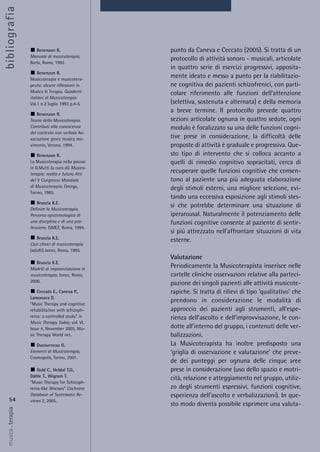 punto da Caneva e Ceccato (2005). Si tratta di un
protocollo di attività sonoro - musicali, articolate
in quattro serie di esercizi progressivi, apposita-
mente ideato e messo a punto per la riabilitazio-
ne cognitiva dei pazienti schizofrenici, con parti-
colare riferimento alle funzioni dell’attenzione
(selettiva, sostenuta e alternata) e della memoria
a breve termine. Il protocollo prevede quattro
sezioni articolate ognuna in quattro sedute, ogni
modulo è focalizzato su una delle funzioni cogni-
tive prese in considerazione, la difficoltà delle
proposte di attività è graduale e progressiva. Que-
sto tipo di intervento che si colloca accanto a
quelli di rimedio cognitivo sopracitati, cerca di
recuperare quelle funzioni cognitive che consen-
tono al paziente una più adeguata elaborazione
degli stimoli esterni, una migliore selezione, evi-
tando una eccessiva esposizione agli stimoli stes-
si che potrebbe determinare una situazione di
iperarousal. Naturalmente il potenziamento delle
funzioni cognitive consente al paziente di sentir-
si più attrezzato nell’affrontare situazioni di vita
esterne.
Valutazione
Periodicamente la Musicoterapista inserisce nelle
cartelle cliniche osservazioni relative alla parteci-
pazione dei singoli pazienti alle attività musicote-
rapiche. Si tratta di rilievi di tipo ‘qualitativo’ che
prendono in considerazione le modalità di
approccio dei pazienti agli strumenti, all’espe-
rienza dell’ascolto e dell’improvvisazione, le con-
dotte all’interno del gruppo, i contenuti delle ver-
balizzazioni.
La Musicoterapista ha inoltre predisposto una
‘griglia di osservazione e valutazione’ che preve-
de dei punteggi per ognuna delle cinque aree
prese in considerazione (uso dello spazio e motri-
cità, relazione e atteggiamento nel gruppo, utiliz-
zo degli strumenti espressivi, funzioni cognitive,
esperienza dell’ascolto e verbalizzazioni). In que-
sto modo diventa possibile esprimere una valuta-
54
musica&terapia
Benenzon R.
Manuale di musicoterapia,
Borla, Roma, 1992.
Benenzon R.
Musicoterapia e musicotera-
peuta: alcune riflessioni in
Musica & Terapia. Quaderni
italiani di Musicoterapia
Vol.1 n.2 luglio 1993 p.4-5
Benenzon R.
Teoria della Musicoterapia.
Contributi alla conoscenza
del contesto non verbale As-
sociazione gioco musica mo-
vimento, Verona, 1994.
Benenzon R.
La Musicoterapia nella psicosi
in G.Mutti (a cura di) Musico-
terapia: realtà e futuro Atti
del V Congresso Mondiale
di Musicoterapia, Omega,
Torino, 1985.
Bruscia K.E.
Definire la Musicoterapia.
Percorso epistemologico di
una disciplina e di una pro-
fessione, ISMEZ, Roma, 1994.
Bruscia K.E.
Casi clinici di musicoterapia
(adulti) Ismez, Roma, 1995.
Bruscia K.E.
Modelli di improvvisazione in
musicoterapia, Ismez, Roma,
2000.
Ceccato E., Caneva P.,
Lamonaca D.
“Music Therapy and cognitive
rehabilitation with schizoph-
renia: a controlled study” in
Music Therapy Today, vol. VI,
Issue 4, November 2005, Mu-
sic Therapy World net.
Ducourneau G.
Elementi di Musicoterapia,
Cosmopolis, Torino, 2001.
Gold C., Heldal T.O.,
Dahle T., Wigram T.
“Music Therapy for Schizoph-
renia-like illnesses” Cochrane
Database of Systematic Re-
views 2, 2005.
bibliografia
 
