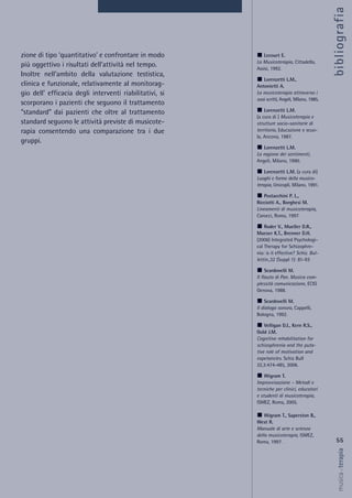 zione di tipo ‘quantitativo’ e confrontare in modo
più oggettivo i risultati dell’attività nel tempo.
Inoltre nell’ambito della valutazione testistica,
clinica e funzionale, relativamente al monitorag-
gio dell’ efficacia degli interventi riabilitativi, si
scorporano i pazienti che seguono il trattamento
“standard” dai pazienti che oltre al trattamento
standard seguono le attività previste di musicote-
rapia consentendo una comparazione tra i due
gruppi.
55
musica&terapia
Lecourt E.
La Musicoterapia, Cittadella,
Assisi, 1992.
Lorenzetti L.M.,
Antonietti A.
La musicoterapia attraverso i
suoi scritti, Angeli, Milano, 1985.
Lorenzetti L.M.
(a cura di ) Musicoterapia e
strutture socio-sanitarie di
territorio, Educazione e scuo-
la, Ancona, 1987.
Lorenzetti L.M.
La ragione dei sentimenti,
Angeli, Milano, 1990.
Lorenzetti L.M. (a cura di)
Luoghi e forme della musico-
terapia, Unicopli, Milano, 1991.
Postacchini P. L.,
Ricciotti A., Borghesi M.
Lineamenti di musicoterapia,
Carocci, Roma, 1997.
Roder V., Mueller D.R.,
Mueser K.T., Brenner D.H.
(2006) Integrated Psychologi-
cal Therapy for Schizophre-
nia: is it effective? Schiz. Bul-
lettin.,32 (Suppl 1): 81-93
Scardovelli M.
Il flauto di Pan. Musica com-
plessità comunicazione, ECIG
Genova, 1988.
Scardovelli M.
Il dialogo sonoro, Cappelli,
Bologna, 1992.
Velligan D.I., Kern R.S.,
Gold J.M.
Cognitive rehabilitation for
schizophrenia and the puta-
tive role of motivation and
expetancies. Schiz Bull
32,3:474-485, 2006.
Wigram T.
Improvvisazione – Metodi e
tecniche per clinici, educatori
e studenti di musicoterapia,
ISMEZ, Roma, 2005.
Wigram T., Saperston B.,
West R.
Manuale di arte e scienza
della musicoterapia, ISMEZ,
Roma, 1997.
bibliografia
 