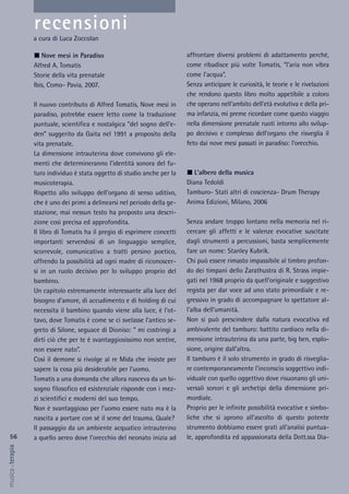 56
musica&terapia
affrontare diversi problemi di adattamento perché,
come ribadisce più volte Tomatis, “l’aria non vibra
come l’acqua”.
Senza anticipare le curiosità, le teorie e le rivelazioni
che rendono questo libro molto appetibile a coloro
che operano nell’ambito dell’età evolutiva e della pri-
ma infanzia, mi preme ricordare come questo viaggio
nella dimensione prenatale ruoti intorno allo svilup-
po decisivo e complesso dell’organo che risveglia il
feto dai nove mesi passati in paradiso: l’orecchio.
L’albero della musica
Diana Tedoldi
Tamburo- Stati altri di coscienza- Drum Therapy
Anima Edizioni, Milano, 2006
Senza andare troppo lontano nella memoria nel ri-
cercare gli affetti e le valenze evocative suscitate
dagli strumenti a percussioni, basta semplicemente
fare un nome: Stanley Kubrik.
Chi può essere rimasto impassibile al timbro profon-
do dei timpani dello Zarathustra di R. Strass impie-
gati nel 1968 proprio da quell’originale e suggestivo
regista per dar voce ad uno stato primordiale e re-
gressivo in grado di accompagnare lo spettatore al-
l’alba dell’umanità.
Non si può prescindere dalla natura evocativa ed
ambivalente del tamburo: battito cardiaco nella di-
mensione intrauterina da una parte, big ben, esplo-
sione, origine dall’altra.
Il tamburo è il solo strumento in grado di risveglia-
re contemporaneamente l’inconscio soggettivo indi-
viduale con quello oggettivo dove risuonano gli uni-
versali sonori e gli archetipi della dimensione pri-
mordiale.
Proprio per le infinite possibilità evocative e simbo-
liche che si aprono all’ascolto di questo potente
strumento dobbiamo essere grati all’analisi puntua-
le, approfondita ed appassionata della Dott.ssa Dia-
Nove mesi in Paradiso
Alfred A. Tomatis
Storie della vita prenatale
Ibis, Como- Pavia, 2007.
Il nuovo contributo di Alfred Tomatis, Nove mesi in
paradiso, potrebbe essere letto come la traduzione
puntuale, scientifica e nostalgica “del sogno dell’e-
den” suggerito da Gaita nel 1991 a proposito della
vita prenatale.
La dimensione intrauterina dove convivono gli ele-
menti che determineranno l’identità sonora del fu-
turo individuo è stata oggetto di studio anche per la
musicoterapia.
Rispetto allo sviluppo dell’organo di senso uditivo,
che è uno dei primi a delinearsi nel periodo della ge-
stazione, mai nessun testo ha proposto una descri-
zione così precisa ed approfondita.
Il libro di Tomatis ha il pregio di esprimere concetti
importanti servendosi di un linguaggio semplice,
scorrevole, comunicativo a tratti persino poetico,
offrendo la possibilità ad ogni madre di riconoscer-
si in un ruolo decisivo per lo sviluppo proprio del
bambino.
Un capitolo estremamente interessante alla luce del
bisogno d’amore, di accudimento e di holding di cui
necessita il bambino quando viene alla luce, è l’ot-
tavo, dove Tomatis è come se ci svelasse l’antico se-
greto di Silone, seguace di Dioniso: “ mi costringi a
dirti ciò che per te è svantaggiosissimo non sentire,
non essere nato”.
Così il demone si rivolge al re Mida che insiste per
sapere la cosa più desiderabile per l’uomo.
Tomatis a una domanda che allora nasceva da un bi-
sogno filosofico ed esistenziale risponde con i mez-
zi scientifici e moderni del suo tempo.
Non è svantaggioso per l’uomo essere nato ma è la
nascita a portare con sé il seme del trauma. Quale?
Il passaggio da un ambiente acquatico intrauterino
a quello aereo dove l’orecchio del neonato inizia ad
recensioni
a cura di Luca Zoccolan
 