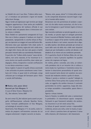 57
musica&terapia
“Musica, note, pause, silenzi” è il titolo della raccol-
ta che comprende diciannove racconti legati e ispi-
rati al mondo della musica.
Diciannove voci che permettono di sondare e osser-
vare ciò che dalla musica scaturisce, ciò che la mu-
sica fa immaginare e quali fantasie legate al tema si
sono svelate.
Ogni racconto costituisce un piccolo sguardo su un va-
sto mondo, un piccolo segno di variegate percezioni.
Come il racconto di Marilde Trinchero, molto abile nel-
la scrittura e capace di far sentire il sentito sulla pelle;
racconto di silenzi e neri rumori, racconto che si dipa-
na dalla nascita e dal silenzio prenatale per arrivare ai
suoni delle varie età della vita e delle varie situazioni
vissute per poi rinchiudersi a cerchio nel silenzio e nel
desiderio di un ritorno ad una condizione prenatale.
C’è il quartetto d’archi di Stefano Mola che nel suo
racconto ci narra il precario equilibrio tra quattro
anime che respirano nel legno.
Un violino, primo e secondo, una viola, un violon-
cello prendono vita in un incontro che si colloca a
metà strada tra il grottesco e l’animistico senza tra-
lasciare la descrizione personalistica di questi stru-
menti musicali tanto diversi nel carattere ma acco-
munati dal medesimo destino: quello di vibrare.
“Adesso è pronta a mettersi in ascolto” bisbiglia la
scrittrice Silvia Treves prima che si possa entrare nel
cubo, un oggetto che sembra rievocare il contrasto
parmenideo tra verità e apparenza, luogo allo stes-
so tempo accessibile e inaccessibile, spazio libero e
prestabilito.
Aperto e chiuso insieme.
Sono le finestre, la solidità del cubo a rammentarci
la profondità e le sfaccettature spazio- temporali,
fluttuanti in quei frammenti melodici, che sembra-
no rincorrersi in un leit motiv senza fine.
La lettura di questi racconti curiosi e imprevedibili
evidenzia, ancora una volta, come la musica, le pau-
se ed i silenzi si prestino bene ad esprimere il senso
della relazione, del relazionare e del relazionarsi.
na Tedoldi che con il suo libro, “L’albero della musi-
ca”, ci introduce con precisione e rigore nel mondo
della drum therapy.
Oggi si tende ad inglesizzare ogni termine per dargli
maggiore appariscenza e forse anche più credibilità
ma l’arte terapeutica del tamburo affonda le sue
profonde radici nel passato dove si intrecciano cul-
to, natura e simbolo.
Diana Tedoldi ne è pienamente consapevole ed il suo
libro non si limita a proporre il tamburo nei rituali di
possessione, riproponendo la vecchia lettura di Rou-
get, ma ripercorre un viaggio nel cuore dell’antico Me-
diterraneo dove può riprendere linfa vitale anche il
mito numerico di Inanna, regina dei cieli e della terra,
che dagli inferi ritorna alla luce solo grazie ai battiti
percussivi intonati dalla sua sacerdotessa Ninshubat.
Si può dire che “L’albero della musica” nasca dal de-
siderio, non certo nascosto, di far incontrare la ri-
cerca storica con quella scientifica, dove valore pe-
dagogico, clinico, terapeutico e sociale confluiscono
in una danza armoniosa e soave.
Senza togliere il piacere di quella lettura scorrevole
e ben articolata mi preme sottolineare come il tam-
buro ed il ritmo, in quasi tutte le artiterapie, venga
utilizzato per lo sviluppo del benessere psico- fisico
e sociale dell’individuo.
Musica, note, pause silenzi
Racconti per Fata Morgana 11
A cura di Silvia Treves e Massimo Ciri
CS_ libri edizioni, Torino 2007
Da anni ormai CS_libri edizioni porta avanti un pro-
getto dell’Associazione culturale Nautilus Torino,
ovvero l’annuale pubblicazione di Fata Morgana,
un’antologia di racconti a tema.
Quest’anno, Fata Morgana n°11, ha scelto, come te-
matica da proporre nell’omonimo concorso da cui
vengono selezionati i migliori racconti, la musica.
 
