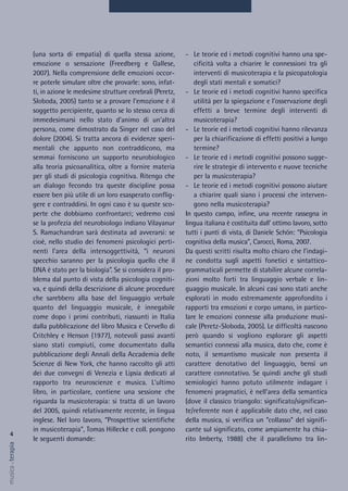 - Le teorie ed i metodi cognitivi hanno una spe-
cificità volta a chiarire le connessioni tra gli
interventi di musicoterapia e la psicopatologia
degli stati mentali e somatici?
- Le teorie ed i metodi cognitivi hanno specifica
utilità per la spiegazione e l’osservazione degli
effetti a breve termine degli interventi di
musicoterapia?
- Le teorie ed i metodi cognitivi hanno rilevanza
per la chiarificazione di effetti positivi a lungo
termine?
- Le teorie ed i metodi cognitivi possono sugge-
rire le strategie di intervento e nuove tecniche
per la musicoterapia?
- Le teorie ed i metodi cognitivi possono aiutare
a chiarire quali siano i processi che interven-
gono nella musicoterapia?
In questo campo, infine, una recente rassegna in
lingua italiana è costituita dall' ottimo lavoro, sotto
tutti i punti di vista, di Daniele Schön: “Psicologia
cognitiva della musica”, Carocci, Roma, 2007.
Da questi scritti risulta molto chiaro che l’indagi-
ne condotta sugli aspetti fonetici e sintattico-
grammaticali permette di stabilire alcune correla-
zioni molto forti tra linguaggio verbale e lin-
guaggio musicale. In alcuni casi sono stati anche
esplorati in modo estremamente approfondito i
rapporti tra emozioni e corpo umano, in partico-
lare le emozioni connesse alla produzione musi-
cale (Peretz-Sloboda, 2005). Le difficoltà nascono
però quando si vogliono esplorare gli aspetti
semantici connessi alla musica, dato che, come è
noto, il semantismo musicale non presenta il
carattere denotativo del linguaggio, bensì un
carattere connotativo. Se quindi anche gli studi
semiologici hanno potuto utilmente indagare i
fenomeni pragmatici, è nell'area della semantica
(dove il classico triangolo: significato/significan-
te/referente non è applicabile dato che, nel caso
della musica, si verifica un “collasso” del signifi-
cante sul significato, come ampiamente ha chia-
rito Imberty, 1988) che il parallelismo tra lin-
(una sorta di empatia) di quella stessa azione,
emozione o sensazione (Freedberg e Gallese,
2007). Nella comprensione delle emozioni occor-
re poterle simulare oltre che provarle: sono, infat-
ti, in azione le medesime strutture cerebrali (Peretz,
Sloboda, 2005) tanto se a provare l'emozione è il
soggetto percipiente, quanto se lo stesso cerca di
immedesimarsi nello stato d'animo di un'altra
persona, come dimostrato da Singer nel caso del
dolore (2004). Si tratta ancora di evidenze speri-
mentali che appunto non contraddicono, ma
semmai forniscono un supporto neurobiologico
alla teoria psicoanalitica, oltre a fornire materia
per gli studi di psicologia cognitiva. Ritengo che
un dialogo fecondo tra queste discipline possa
essere ben più utile di un loro esasperato conflig-
gere e contraddirsi. In ogni caso è su queste sco-
perte che dobbiamo confrontarci; vedremo così
se la profezia del neurobiologo indiano Vilayanur
S. Ramachandran sarà destinata ad avverarsi: se
cioè, nello studio dei fenomeni psicologici perti-
nenti l'area della intersoggettività, “i neuroni
specchio saranno per la psicologia quello che il
DNA è stato per la biologia”. Se si considera il pro-
blema dal punto di vista della psicologia cogniti-
va, e quindi della descrizione di alcune procedure
che sarebbero alla base del linguaggio verbale
quanto del linguaggio musicale, è innegabile
come dopo i primi contributi, riassunti in Italia
dalla pubblicazione del libro Musica e Cervello di
Critchley e Henson (1977), notevoli passi avanti
siano stati compiuti, come documentato dalla
pubblicazione degli Annali della Accademia delle
Scienze di New York, che hanno raccolto gli atti
dei due convegni di Venezia e Lipsia dedicati al
rapporto tra neuroscienze e musica. L'ultimo
libro, in particolare, contiene una sessione che
riguarda la musicoterapia: si tratta di un lavoro
del 2005, quindi relativamente recente, in lingua
inglese. Nel loro lavoro, “Prospettive scientifiche
in musicoterapia”, Tomas Hillecke e coll. pongono
le seguenti domande:
4
musica&terapia
 