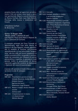 59
musica&terapia
prossimo forum, oltre ad aggiornare periodica-
mente il link con sempre nuovi lavori a carat-
tere sperimentale. (Report a cura di Commissio-
ne Ricerca Confiam, Dott. Luca Fabio Bertolli,
Psicologo della musica e moderatore del
Forum).
Il Presidente Confiam
Dr. Bruno Foti
Genova 10 Maggio 2008
“Musica, psiche e processi di cura”
Casa Paganini, Piazza Santa Maria in Passione 34
(Con il patrocinio di Confiam)
Il convegno promosso dal Corso Triennale di
Musicoterapia, dalla Casa della Musica di
Genova e da Casa Paganini, intende approfon-
dire le modalità di fruizione dell’elemento
sonoro/musicale e le sue potenzialità “terapeu-
tiche” alla luce delle più recenti acquisizioni in
ambito neuroscientifico integrando e confron-
tando tali concezioni con riflessioni di matrice
psicoanalitica e cognitiva. La giornata di studi
prevede inoltre la presentazione di diverse
esperienze applicative condotte da diplomandi
e diplomati del corso di musicoterapia.
L’accesso alla giornata di studi è libero previa
iscrizione in sede di convegno.
Programma
ORE 9,00 Presentazione giornata di studi:
Gerardo Manarolo, Andrea Masotti,
Antonio Camurri
Apertura dei lavori,
Moderatore Luigi Ferranini
ORE 9,15 Musica e terapia: alcune riflessioni
storiche
Stefano Leoni
ORE 9,45 L’improvvisazione in musica
e in musicoterapia
Michele Biasutti
ORE 10,15 Intervallo
ORE 10,30 Analogie, metafore in musica
e nel processo terapeutico
Roberto Caterina
ORE 11,00 Musicoterapia recettiva e percorsi
riabilitativo-terapeutici: l’esperienza
della Clinica Psichiatrica di Genova
Giovanni Del Puente
ORE 11,30 L’ascolto e la cura
Fausto Petrella
ORE 12,00 Concerto per due flauti
Marco Carretta e Paola Dusio
eseguono musiche di W.F. Bach,
Ursula GÖrsch, W. A. Mozart,
Franco Margola
ORE 12,30 Intervallo
ORE 15,00 Apertura dei lavori,
Moderatore Gerardo Manarolo
ORE 15,10 Musicoterapia: un’ esperienza di
lavoro con bambini “diversamente
udenti”
Franco LaPlaca
ORE 15,30 Suonare e cantare tra quotidianità
e arte, dalla semiologia
alla musicoterapia
Roberto Bolelli
ORE 15,50 Viaggio attraverso la memoria,
Roberto Prencipe
ORE 16,10 Alice - Percorso sonoro tra
improvvisazione e composizione,
Dario Bruna
ORE 16,30 Quale Musicoterapia nella scuola
primaria? Claudio Massola
ORE 16,50 Musicoterapia e riabilitazione
psichiatrica
Giuseppe D’Erba, Raul Quinzi
ORE 17,10 Musicoterapia in SPDC (servizio
psichiatrico di diagnosi e cura),
Mauro Sarcinella, Christian Portelli
ORE 17,30 Conclusioni
Andrea Masotti
 