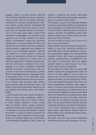 esempio al significato che assume nella danza
delle ore di Ciaikovsky quel passaggio intermedio,
quasi una risposta al tema iniziale.
Interrogando su questo vari musicologi abbiamo
convenuto sul profondo significato emozionale di
questo passaggio, non riuscendo purtuttavia, tra
le forme musicali, a definirlo quanto a carattere e
quanto a struttura. Si potrebbero portare molti
esempi di questo tipo. Si pensi ancora, ad esem-
pio, al noto tema di Charlot:
“Io cerco la Tittina la cerco e non la trovo chi sa
dove e sarà: taratattatara…”
Questa scaletta, questa elica musicale, questa sci-
volata, di natura non facilmente definibile sul
piano delle forme musicali, costituisce una strut-
tura potentemente agogica che necessariamente
ripropone l'inizio della stessa periodizzazione
musicale, incessantemente, inevitabilmente. Pos-
sono forse le neuroscienze darci una risposta
puntuale rispetto a forme musicali così forte-
mente caratterizzanti ed espressive?
Che dire allora del celebre tema che ricorre nella
melodia ossessiva che perseguita Mark Twain nel
corso di un lungo viaggio in treno al quale era
costretto, per un ciclo di conferenze, da pressanti
ragioni economiche, ma che fortemente lo contra-
riava sotto il profilo emozionale? Mark Twain non
voleva assolutamente effettuare quel viaggio e
mentre si trovava in una stazione ferroviaria sentì
un fattorino canticchiare un motivetto attinente al
tema del forare il biglietto. Di questo motivo Mark
Twain non si libererà più, ed ossessivamente dovrà
canticchiarselo per tutto il ciclo delle conferenze,
ogni volta che sarà costretto a prendere un treno.
Cosa c’è di così caratterizzante in questa forma da
costringerci all'ossessiva ripetizione? I meno giova-
ni tra i lettori ricorderanno, forse, la versione di
questo motivo nella edizione televisiva della bio-
grafia di Mark Twain, musicata da Fiorenzo Carpi e
cantata da Paolo Poli.
Tali aspetti sono del tutto estranei all'impianto
estremamente forte delle neuroscienze, che pre-
guaggio verbale e musicale presenta difficoltà
non facilmente superabili. Per quanto riguarda la
musica, quindi, anche le neuroscienze dovranno
attrezzarsi con strumenti necessariamente diffe-
renti rispetto a quelli utilizzati nell'indagine del
linguaggio verbale. Il quesito da chiarire, e che va
posto tanto ai musicologi quanto ai neuroscien-
ziati, è se la musica possa essere a pieno titolo
considerata un linguaggio o se, viceversa, sia più
opportuno per la stessa utilizzare una diversa
dizione. Personalmente troverei più pertinente
nell'approccio al musicale l’ipotesi di Pierce, che
legava l'area dei fenomeni musicali al simbolismo
iconico-rematico, suggerendo una indagine per
mezzo di una metodologia abduttiva, piuttosto
che deduttiva o induttiva. Rimane il fatto che
sembra più convincente, nell'area dei fenomeni
rappresentativi, considerare la musica come un
sistema di significazione simbolico musicale piut-
tosto che continuarla a considerare come un lin-
guaggio. In tal modo il problema risulterebbe
alquanto circoscritto e pertinentizzato; allo stes-
so tempo le ricerche che stabiliscono un paralle-
lismo tra linguaggio musicale e linguaggio verba-
le mantengono tutto il loro indiscutibile valore,
ed è indispensabile partire da queste per articola-
re un discorso sulla percezione della melodia,
sulla percezione degli intervalli, del ritmo e del
timbro, come hanno ampiamente dimostrato, nei
loro rispettivi lavori, Schön, Lopez e coll., Samson
(2003).
È però necessario che come sistema di significa-
zione la musica venga considerata, studiata e
valutata in quanto tale, e non “ridotta” al verba-
le. Quale sistema simbolico la musica veicola,
oltre ad elicitarle, intense risposte emozionali;
appartiene pertanto ad un codice di significazio-
ne simbolica che accede direttamente al mondo
degli affetti. La musica ha sistemi articolatori che
le sono propri, oltre a costituire un insieme signi-
ficante che manifesta larghi tratti di indefinibili-
tà ed ineffabilità (Jankélévich, 1961). Si pensi ad
5
musica&terapia
 