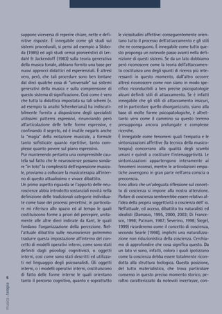 le vicissitudini affettive: conseguentemente orien-
tano tutto il processo dell'attaccamento e gli stili
che ne conseguono. È innegabile come tutto que-
sto proponga un notevole passo avanti nella defi-
nizione di questi sistemi. Se da un lato dobbiamo
però riconoscere come la teoria dell'attaccamen-
to costituisca uno degli spunti di ricerca più inte-
ressanti in questo momento, dall'altro occorre
altresì riconoscere come non siano in modo spe-
cifico riconducibili a ben precise psicopatologie
alcuni definiti stili di attaccamento. Se è infatti
innegabile che gli stili di attaccamento insicuri,
ed in particolare quello disorganizzato, siano alla
base di molte forme psicopatologiche, è altret-
tanto vero come il cammino su questo terreno
presupponga ancora prolungate e complesse
ricerche.
È innegabile come fenomeni quali l’empatia e le
sintonizzazioni affettive (la tecnica della musico-
terapia) concorrano alla qualità degli scambi
umani e quindi a costituire l’intersoggetività. Le
sintonizzazioni appartengono interamente ai
fenomeni inconsci, mentre le articolazioni empa-
tiche avvengono in gran parte nell'area conscia o
preconscia.
Ecco allora che un'adeguata riflessione sul concet-
to di coscienza si impone alla nostra attenzione.
Parlare di coscienza sembrerebbe essere relativo al-
l'idea della propria soggettività o coscienza dell' io.
Nell'attuale, ed acceso, dibattito tra naturalisti ed
idealisti (Damasio, 1995, 2000, 2003; Di France-
sco, 1998; Putnam, 1987; Severino, 1998; Siegel,
1999) ricorderemo come il concetto di coscienza,
secondo Searle (1998), implichi una naturalizza-
zione non riduzionistica della coscienza. Cerchia-
mo di approfondire che cosa significa questo. Da
un lato vi sono, infatti, coloro i quali ipotizzano
come la coscienza debba essere totalmente ricon-
dotta alla struttura biologica. Questa posizione,
del tutto materialistica, che trova particolare
consenso in questo preciso momento storico, pe-
raltro caratterizzato da notevoli incertezze, con-
suppone viceversa di reperire chiare, nette e defi-
nitive risposte. È innegabile come gli studi sui
sistemi procedurali, si pensi ad esempio a Slobo-
da (1985) ed agli studi ormai pionieristici di Ler-
dahl & Jackendoff (1983) sulla teoria generativa
della musica tonale, abbiano fornito una base per
nuovi approcci didattici ed esperienziali. È altresì
vero, però, che tali procedure sono ben lontane
dal dirci qualche cosa di “universale” sui sistemi
generativi della musica e sulla comprensione di
questo sistema di significazione. Così come è vero
che tutta la didattica impostata su tali schemi (v.
ad esempio la analisi Schenkeriana) ha indiscuti-
bilmente fornito a disposizione degli specialisti
utilissimi patterns espressivi, rinunciando però
all'articolazione delle belle forme espressive, e
confinando il segreto, ed è inutile negarlo anche
la “magia” della notazione musicale, a formule
tanto sofisticate quanto ripetitive, tanto com-
plesse quanto povere sul piano espressivo.
Pur mantenendo pertanto una comprensibile cau-
tela sul fatto che le neuroscienze possano sonda-
re “in toto” la complessità dell'espressione musica-
le, proviamo a collocare la musicoterapia all'inter-
no di questo attualissimo e vivace dibattito.
Un primo aspetto riguarda se l'apporto delle neu-
roscienze abbia introdotto sostanziali novità nella
definizione delle tradizionali categorie individua-
te come base dei processi percettivi; in particola-
re mi riferisco allo spazio ed al tempo le quali
costituiscono forme a priori del percepire, unita-
mente alle altre dieci indicate da Kant, le quali
fondano l’organizzazione della percezione. Nel-
l'attuale dibattito sulle neuroscienze potremmo
tradurre questa impostazione all'interno del con-
cetto di modelli operativi interni, come sono stati
definiti dagli psicologi cognitivisti, o oggetti
interni, così come sono stati descritti ed utilizza-
ti nel linguaggio degli psicoanalisti. Gli oggetti
interni, o i modelli operativi interni, costituiscono
di fatto delle forme interne le quali orientano
tanto il percorso cognitivo, quanto e soprattutto
6
musica&terapia
 