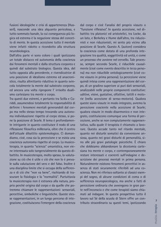 7
musica&terapia
fusioni ideologiche e crisi di appartenenza (Hus-
serl), nasconde una idea alquanto pericolosa, e
tutto sommato banale, la cui conseguenza più lo-
gica ed estrema è la negazione stessa del concet-
to di mente. In questa accezione tutto il mentale
viene infatti ridotto o ricondotto alla struttura
neurobiologica.
Dall'altra parte vi sono coloro i quali ipotizzano
un totale distacco ed autonomia della coscienza
dai fenomeni mentali e dalla struttura corporea e
quindi dal substrato biologico. Questa idea, del
tutto opposta alla precedente, e rivendicatrice di
una posizione di idealismo estremo ed anacroni-
stico, risulta altrettanto riduttiva in quanto svin-
cola totalmente la mente dal substrato corporeo,
ed ancora una volta ripropone l' irrisolto duali-
smo cartesiano tra mente e corpo.
Tra questi due estremi, e pertanto tra Scilla e Ca-
riddi, assumendosi totalmente la responsabilità di
definire i fenomeni mentali generandoli dal cor-
po ma nello stesso tempo trovando una autono-
ma individuazione rispetto al corpo stesso, si po-
ne la posizione di Searle. Il tema è profondamen-
te intrigante in quanto costituisce il nodo di una
riflessione filosofica millenaria, oltre che il centro
dell'attuale dibattito epistemologico. Ci doman-
diamo, cioè, cosa sia la percezione e se esista una
coscienza autonoma rispetto al corpo. La musico-
terapia, in quanto "scienza" umanistica, non vie-
ne interessata solo tangenzialmente da questo di-
battito. In musicoterapia, molto spesso, la valuta-
zione su ciò che è utile e ciò che non lo è preva-
le sulla valutazione del vero e del falso. Inoltre è
una disciplina limite che si occupa della sofferen-
za e di ciò che "non va bene", rischiando di tra-
scurare la fisiologia e la "normalità". Purtuttavia
la musicoterapia non è estranea alla natura, pro-
prio perché origina dal corpo e da quelle che po-
tremmo chiamare le rappresentazioni: sensoriali,
percettive, simboliche e linguistiche. Queste stes-
se rappresentazioni, in un lungo percorso di inte-
grazione, costituiscono l'emergere della coscienza
dal corpo e cioè l’analisi del proprio vissuto o
“funzione riflessiva”. In questa accezione, nel di-
battito tra platonici ed aristotelici, tra Locke, da
un lato, e Berkeley e Hume dall'altro, tra riduzio-
nisti e non riduzionisti, mi sento più vicino alla
posizione di Searle. Questo A. (autore) considera
la coscienza come dotata di una profonda inte-
grazione tra qualità, soggettività ed unità, e come
un processo che avviene nel cervello. Tale proces-
so, sempre secondo Searle, è riducibile causal-
mente (cioè come evento descritto in terza perso-
na) ma non riducibile ontologicamente (cioè co-
me vissuto in prima persona). La percezione viene
quindi intesa come una rappresentazione del cor-
po, di un gradino superiore ai puri dati sensoriali,
analizzabili nelle proprie componenti costitutive:
uditive, visive, gustative, olfattive, tattili e moto-
rie (nella accezione di senso-motorio). Qualora
queste siano vissute in modo integrato, avremo la
percezione cosciente nella accezione di Searle;
qualora vissute in modo disarmonico e non inte-
grato, costituiscono comunque una forma di per-
cezione, anche se non compiutamente rappresen-
tativa, sulla quale il terapista è chiamato a lavo-
rare. Questo accade tanto nel ritardo mentale,
quanto nei disturbi somatici da conversione an-
siosa, quanto nei gravi disturbi di personalità, si-
no alle più gravi patologie psicotiche. È chiaro
che dobbiamo abbandonare la dicotomia carte-
siana tra mente e corpo, e contemporaneamente
restare interessati e coerenti sull’indagine e de-
scrizione dei processi mentali in prima persona.
Naturalmente esistono fenomeni percettivi in as-
senza di stati sicuramente riferibili ad una co-
scienza. Non mi riferisco soltanto ai classici esem-
pi del sogno, di alcune condizioni di coma o di
sofferenza neuropsicologica, ma anche a fatti di
percezione ordinaria che avvengono in gran par-
te nell'inconscio e che come terapisti siamo chia-
mati ad indagare. In questa prospettiva tutto il
lavoro sul Sé della scuola di Stern offre un con-
tributo straordinario su questi temi, ipotizzando
 