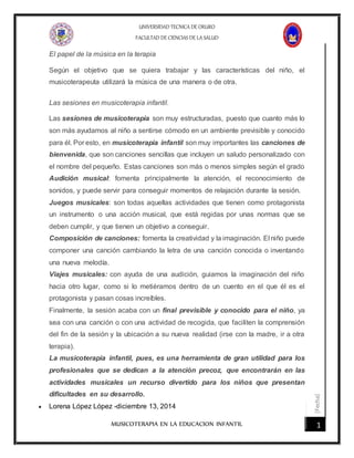 [Fecha]
UNIVERSIDAD TECNICA DE ORURO
FACULTAD DE CIENCIAS DE LA SALUD
MUSICOTERAPIA EN LA EDUCACION INFANTIL 1
El papel de la música en la terapia
Según el objetivo que se quiera trabajar y las características del niño, el
musicoterapeuta utilizará la música de una manera o de otra.
Las sesiones en musicoterapia infantil.
Las sesiones de musicoterapia son muy estructuradas, puesto que cuanto más lo
son más ayudamos al niño a sentirse cómodo en un ambiente previsible y conocido
para él. Por esto, en musicoterapia infantil son muy importantes las canciones de
bienvenida, que son canciones sencillas que incluyen un saludo personalizado con
el nombre del pequeño. Estas canciones son más o menos simples según el grado
Audición musical: fomenta principalmente la atención, el reconocimiento de
sonidos, y puede servir para conseguir momentos de relajación durante la sesión.
Juegos musicales: son todas aquellas actividades que tienen como protagonista
un instrumento o una acción musical, que está regidas por unas normas que se
deben cumplir, y que tienen un objetivo a conseguir.
Composición de canciones: fomenta la creatividad y la imaginación. El niño puede
componer una canción cambiando la letra de una canción conocida o inventando
una nueva melodía.
Viajes musicales: con ayuda de una audición, guiamos la imaginación del niño
hacia otro lugar, como si lo metiéramos dentro de un cuento en el que él es el
protagonista y pasan cosas increíbles.
Finalmente, la sesión acaba con un final previsible y conocido para el niño, ya
sea con una canción o con una actividad de recogida, que faciliten la comprensión
del fin de la sesión y la ubicación a su nueva realidad (irse con la madre, ir a otra
terapia).
La musicoterapia infantil, pues, es una herramienta de gran utilidad para los
profesionales que se dedican a la atención precoz, que encontrarán en las
actividades musicales un recurso divertido para los niños que presentan
dificultades en su desarrollo.
 Lorena López López -diciembre 13, 2014
 