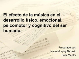 El efecto de la música en el desarrollo físico, emocional, psicomotor y cognitivo del ser humano. Preparado por: Jaime Murphy Nazario Peer Mentor 