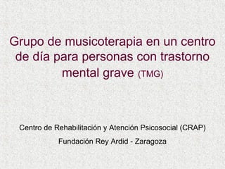 Grupo de musicoterapia en un centro
 de día para personas con trastorno
         mental grave (TMG)



 Centro de Rehabilitación y Atención Psicosocial (CRAP)
            Fundación Rey Ardid - Zaragoza
 