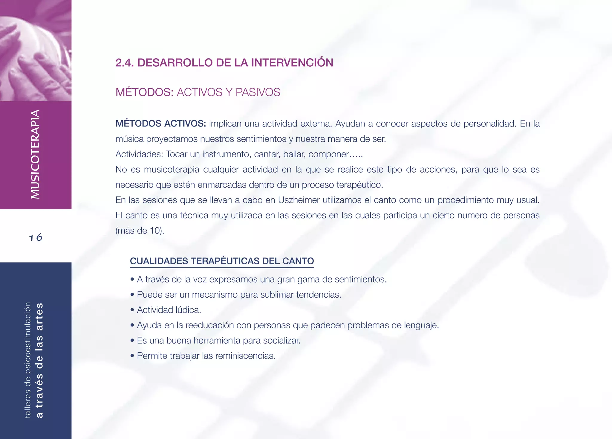 16
MUSICOTERAPIA
talleresdepsicoestimulación
atravésdelasartes
2.4. DESARROLLO DE LA INTERVENCIÓN
MÉTODOS: ACTIVOS Y PASIVOS
MÉTODOS ACTIVOS: implican una actividad externa. Ayudan a conocer aspectos de personalidad. En la
música proyectamos nuestros sentimientos y nuestra manera de ser.
Actividades: Tocar un instrumento, cantar, bailar, componer…..
No es musicoterapia cualquier actividad en la que se realice este tipo de acciones, para que lo sea es
necesario que estén enmarcadas dentro de un proceso terapéutico.
En las sesiones que se llevan a cabo en Uszheimer utilizamos el canto como un procedimiento muy usual.
El canto es una técnica muy utilizada en las sesiones en las cuales participa un cierto numero de personas
(más de 10).
CUALIDADES TERAPÉUTICAS DEL CANTO
• A través de la voz expresamos una gran gama de sentimientos.
• Puede ser un mecanismo para sublimar tendencias.
• Actividad lúdica.
• Ayuda en la reeducación con personas que padecen problemas de lenguaje.
• Es una buena herramienta para socializar.
• Permite trabajar las reminiscencias.
 